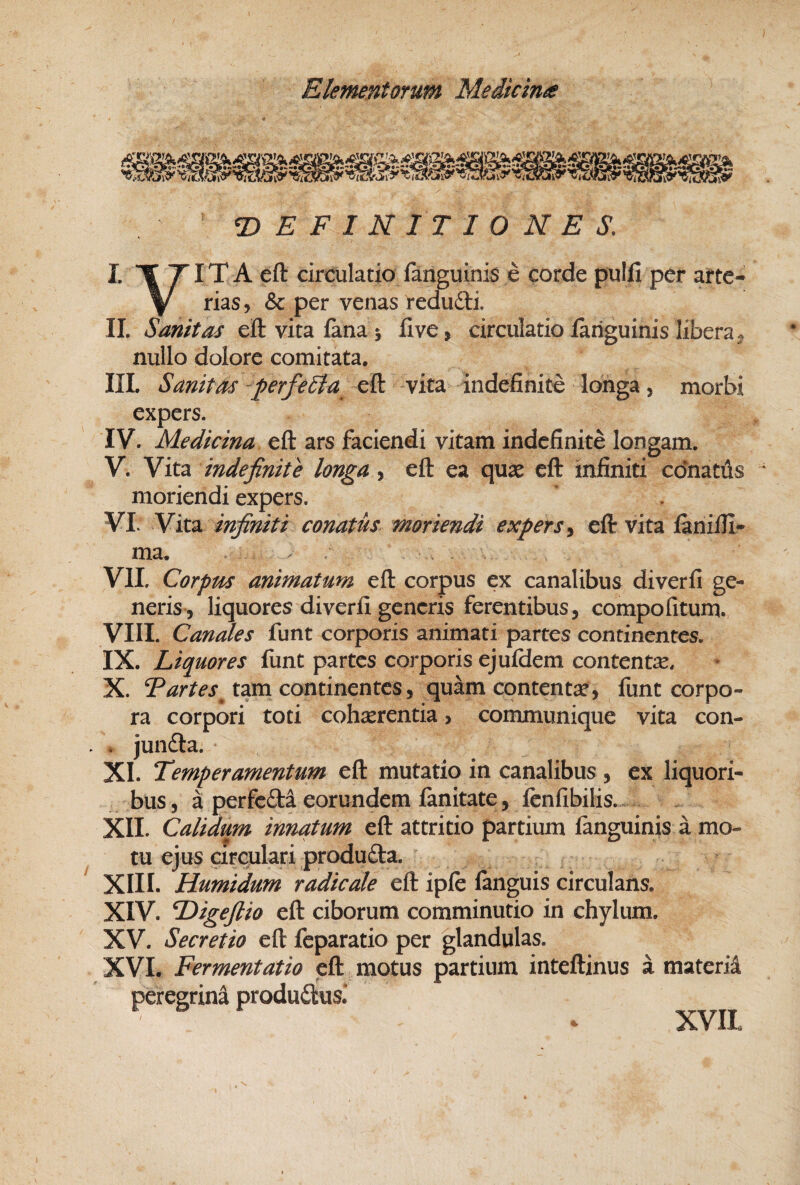 T^ E F I N IT 1 O N E S, ITT ITA eft circulatio fanguinis e corde pulfi per arte- \ rias, & per venas redufti. IL Sanitas eftvitaianai live, circulatioiaiiguinis liberaj nullo dolore comitata, IIL Sanitas ^perfeSia eft vita indefinite Idhga, morbi expers. IV. Medicina eft ars faciendi vitam indefinite longam. V. Vita indefinite longa, eft ea quse eft infiniti cdnattis moriendi expers. VL Vita infiniti conatus moriendi expers ^ eft vita faniili* ma, ^ . VII. Corpus animatum eft corpus ex canalibus diverfi ge¬ neris, liquores diverfi generis ferentibus, compofitum. VIII. Canales funt corporis animati partes continentes. IX. Liquores fimt partes corporis ejufdem contente. X. Tartes^ tam continentes, quam contente, funt corpo¬ ra corpori toti cohaerentia , communique vita con- . junfta. XI. Temperamentum eft mutatio in canalibus , ex liquori¬ bus , a perfefti eorundem fanitate, fcnfibilis. XII. Calidum innatum eft attritio partium fanguinis a mo¬ tu ejus circulari produfta. XIII. Humidum radicate eft ipfe fanguis circulans. XIV. Digejlio eft ciborum comminutio in chylum. XV. Secretio eft feparatio per glandulas. XVL Fermentatio eft motus partium inteftinus a materia peregrina produdlus. XVIL