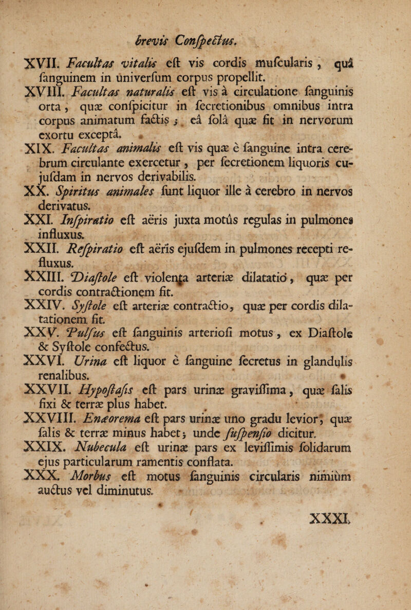 XVII. Facultas vitalis eft vis cordis mufcularis , qui fanguinem in univerfum corpus propellit. Facultas naturalis eft visa circulatione jfanguinis orta 5 quse confpicitur in fecretionibus omnibus intra corpus animatum faftis i ei fbla qnx fit in nervorum exortu excepti. XIX. Facultas animalis eft vis quas e fanguinc intra cere¬ brum circulante exercetur , per fecretionem liquoris cu- jufdam in nervos derivabilis. XX. Spiritus animales funt liquor ille a cerebro in nervos derivatus. XXL Infpiratio eft a&is juxta motus regulas in pulmones influxus. XXII. Refpiratio eft a&is ejufdem in pulmones recepti re¬ fluxus. XXIII. F>iaJlole eft violenfa arteriae dilatatio , quas per cordis contra£lionem fit. XXIV. Syftole eft arteriae contraftio, quae per cordis dila¬ tationem fit. XXV. Fulfus eft fanguinis arteriofi motus, ex Diaftols & Syftole confeftus. XXVI. Urina eft liquor e fanguine lecretus in glandulis renalibus. ^ XXVII. Hypojlafis eft pars urinae graviflima, qu;^ falis fixi & terrx plus habet. XXVIII. En^eorema eft pars urinae uno gradu levior^ qux falis & terrae minus habet > unde fufpenjto dicitur. XXIX. Nubecula eft urinae pars ex leviflimis fblidarum ejus particularum ramentis conflata. XXX. Morbus eft motus fanguinis circularis nimium audus vel diminutus. XXXL