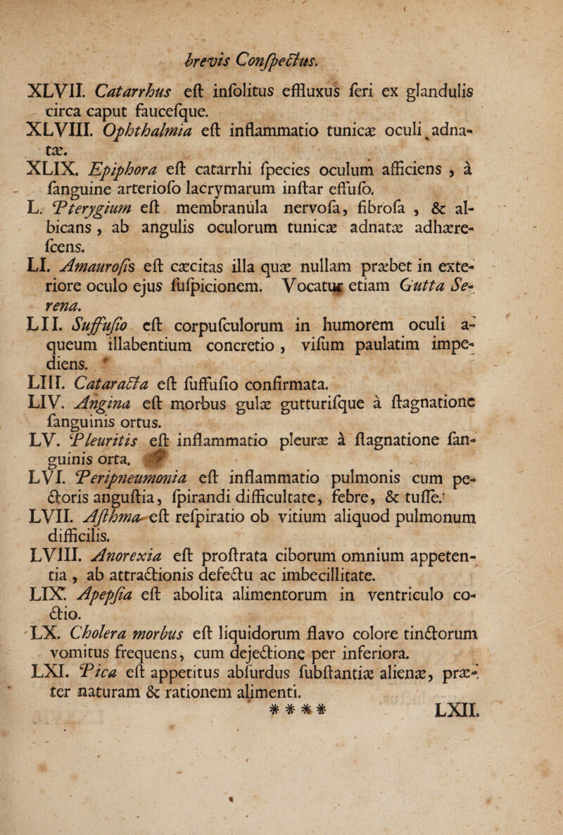 XLVII. Catarrhus eft infolitus effluxus feri ex glandulis circa caput faucefque. XLVIII. Ophthalmia eft inflammatio tunicae oculi ^adna- te, XLIX. Epiphora eft catarrhi Ipecies oculum afficiens , a ianguine arteriofo lacrymarum inftar effufo. L. Eteryghm eft membranula nervofa, fibrofa , & al¬ bicans , ab angulis oculorum tunicae adnate adhaere- ftens, LL Amaurops eft csccitas illa qu^ nullam prarbet in exte¬ riore oculo ejus fulpicionem. Vocatuc etiam Outta Se» rena, LII. Suffujio eft corpuftulorum in humorem oculi a- queum illabentium concretio , vifum paulatim impe¬ diens. ' LIII. CataraEla eft fuffufio confirmata. LIV. Angina eft morbus gulx gutturifque a ftagnationc fanguinis ortus. LV. Eleuritis eft inflammatio pleurjs a flagnatione fan¬ guinis orta. LVI. Eeripneumonia eft inflammatio pulmonis cum pe- (ftoris anguftia 5 fpirandi difficultate, febre, & tu fle.’ LVII. Aflhma- c^ refpiratio ob vitium aliquod pulmonum difficilis. LVIII. Anorexia eft proftrata ciborum omnium appeten¬ tia , ab attradionis defedu ac imbecillitate. LIX. Apepfia eft abolita alimentorum in ventriculo co- dio. LX. Cholera morbus eft liquidorum flavo coloro tindorum vomitus frequens, cum dejedione per inferiora. LXI. Tica eft appetitus abfurdus fubftantise aliena, pr^-^ ter naturam & rationem alimenti. ^ ^ ^ # LXIL