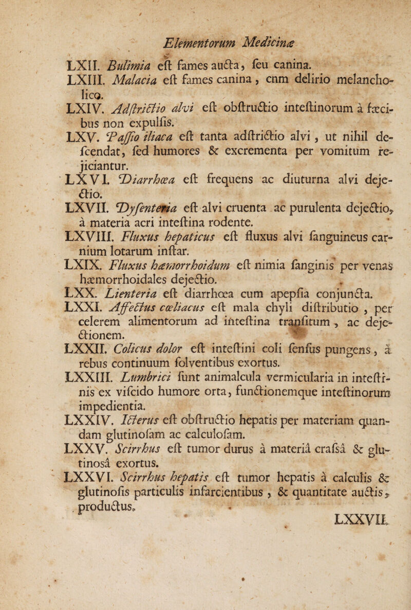 I Elementorum Medkinte ' ■ . ■ LXII. Bulimia eft fames aufta j feu canina. LXIII. Malacia eft fames canina, cnm delirio melancho^ lico. LXIV. Adflri^io alvi eft obftruftio inteftinorum a feci¬ bus non expullis. LXV. BaJJio iliaca eft tanta adftri6tio alvi, ut nihil de- fcendat, led humores & excrementa per vomitum re¬ jiciantur. 'LXVl. Tiiiarrhoea eft frequens ac diuturna alvi deje- ftio. LXVIL T)yfentena eft alvi cruenta ac purulenta dejeftioj. a materia acri inteftina rodente. LXVIII. Fluxus hepaticus eft fluxus alvi ianguineus car¬ nium lotarum inftar. LXIX. Fluxus hamorrhoidum eft nimia fanginis per venas hsemorrhoidales dejeftio. LXX. Lienteria eft diarrhoea cum apepfia conjunfta. LXXI. Ajfe5tus coeliacus eft mala chyli diftributio , per celerem alimentorum ad inteftina tranfltum , ac deje- Arionem. LXXII. Colicus dolor eft inteftini coli fenfiis pungens, i rebus continuum folventibus exortus. LXXIII. Lumbrici funt animalcula vermicularia in inteftr- nis^ex vifcido humore orta, funAionemque inteftinorum impedientia. LXXIV. Ilferus eft obftruAio hepatis per materiam quan- dam glutinofam ac calculoiam. LXXV. Scirrhus eft tumor durus a materia crafsa & glu¬ tinosa exortus. LXXVL Scirrhus hepatis eft tumor hepatis a calculis & & quantitate au Ais ^ LXXVIi glutinofis particulis infarcientibus , produAus^ j