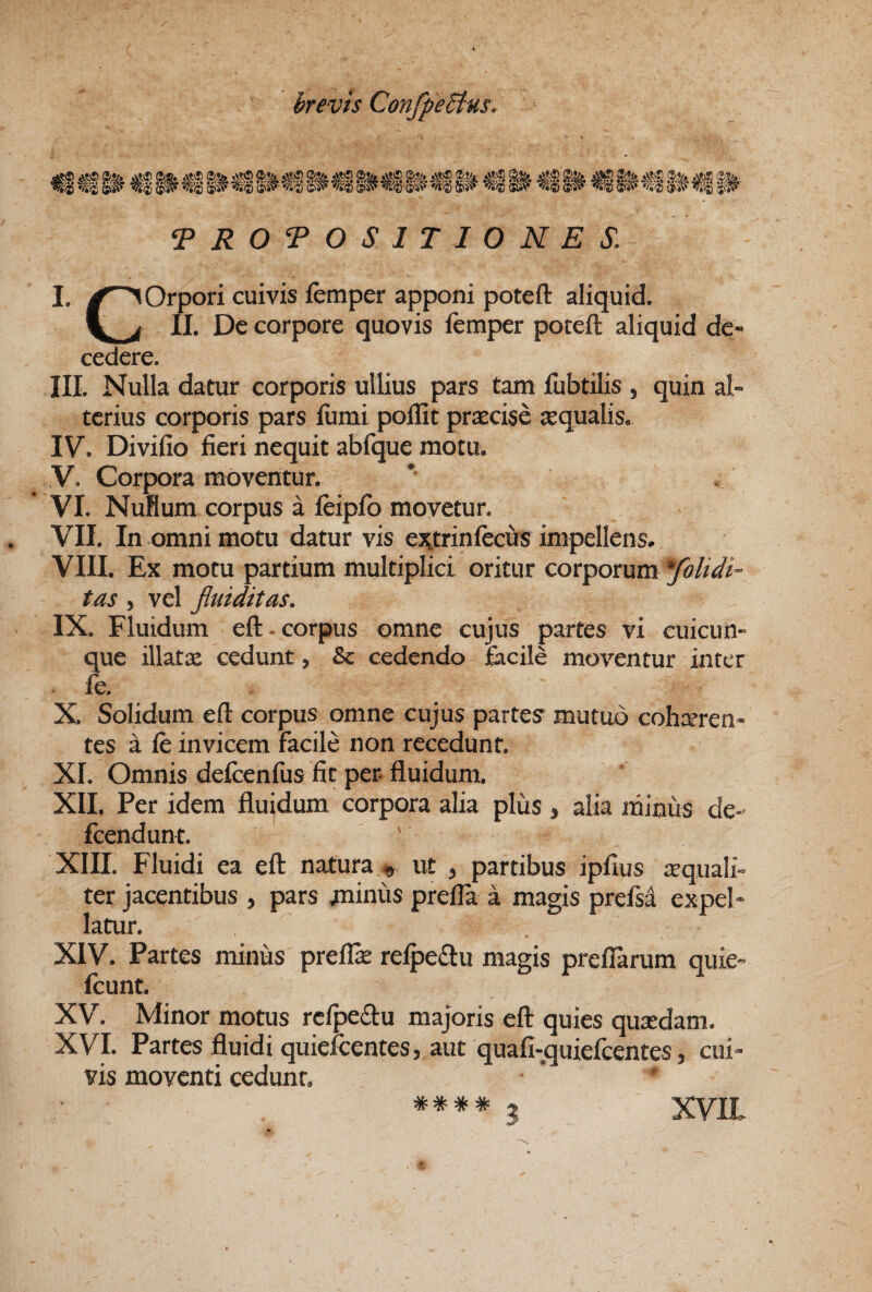 ^ ROTO SITIORES. I. ^^Orpori cuivis femper apponi poteft aliquid. II. De corpore quovis femper poteft aliquid dc« cedere. III. Nulla datur corporis ullius pars tam fubtilis , quin al¬ terius corporis pars fumi poffit pr^cise tequalis. IV. Divifio fieri nequit abfque motu. V. Corpora moventur. VI. NuHum corpus a fcipfb movetur. VII. In omni motu datur vis ej^trinfecus impellens. VIII. Ex motu partium multiplici oritur corporum tas, vel fiuiditas. IX. Fluidum eft - corpus omne cujus partes vi euicun- que illatx cedunt, & cedendo facile moventur inter fe. X. Solidum eft corpus omne cujus partes mutuo cohteren- tes a fe invicem facile non recedunt. XI. Omnis defcenfus fit per. fluidum. XII. Per idem fluidum corpora alia plus , alia minus de- fcendunt. XIII. Fluidi ea eft natura ^ ut , partibus ipfius atquali- ter jacentibus , pars minus prefla a magis prefs4 expel¬ latur. XIV. Partes minus preflk refpedlu magis preflarum quie- fcunt. XV^. Minor motus rclpeflu majoris eft quies qutedam. XVI. Partes fluidi quiefcentes, aut quafi-quiefcentes, cui¬ vis moventi cedunt. XVIL ^ W * 3