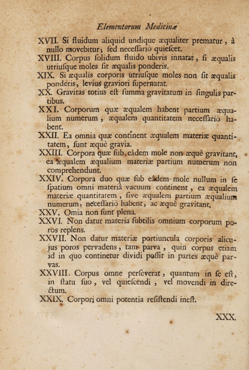 XVII. Si fluidum aliquid undique jequaliter prematur , k nullo movebitur j fed neceflario quiefcet. XVIII. Corpus folidum fluido ubivis innatat, fi aequalis utriufque moles fit aequalis ponderis, , ■ XIX. Si aequalis corporis utriufque moles non fit aequalis ponderis, IcviuS graviori fijpernatat. XX. Gravitas totius cft fumma gravitatum in fingulis par¬ tibus. XXI. Corporum qus aequalem habent partium aqua¬ lium numerum, aequalem quantitatem neceflario ha¬ bent. XXII. Ea omnia quae continent aequalem materiae quanti¬ tatem, liint aeque gravia. XXIII. Corpora quae fub, eidem mole non aeque gravitant, • ea fequalem Aqualium materix partium numerum non comprehendunt, XXIV. Corpora duo qux fub eidem mole nullum in fe fpatium omni materia vacuum continent, ea xqualem materix quantitatem , five xqualem partium xqualium numerum, nctefTario habent, ac xque gravitant, XXV. Omia non funt plena. XXVI. Non datur materia fubtilis omnium corporum po- ros replens. XXVII. Non datur matcrix portiuncula corporis alicu- jus poros pervadens, tan> parva , quin corpus etiam id in quo continetur dividi poflit in partes xque par¬ vas. XXVIII. Corpus omne perleverat, quantum in fe eft,  in flatu fiio, vel quielcendi , vel movendi in dire- (flum. XXIX. Corpori omni potentia refiftendi inefl. XXX