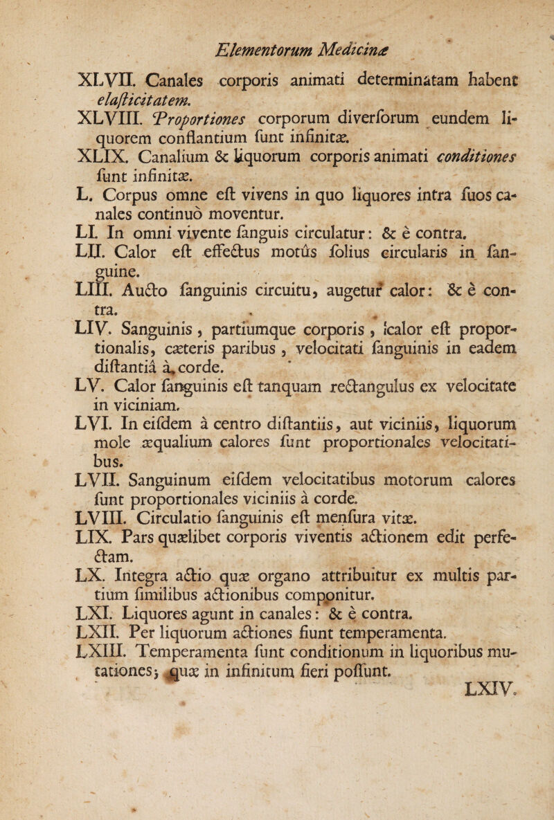 XLVII. Canales corporis animati determinatam habent elafticitatem, XLVIII. Troportiones corporum diverforum eundem li¬ quorem conflantium funt infinita. XLIX. Canalium & liquorum corporis animati conditiones funt infinitae. L. Corpus omne efl vivens in quo liquores intra fuos ca¬ nales continuo moventur. LI. In omni vivente fanguis circulatur: & e contra. UT. Calor eft efFeftus motus Iblius circularis in ian- guine. LIII, Aufto fanguinis circuitu, augetuf calor: & e con¬ tra. LIV. Sanguinis , partiumque corporis , Icalor eft propor¬ tionalis, canteris paribus , velocitati ianguinis in eadem diftantia ^ corde. LV. Calor fanguinis eft tanquam reftangulus ex velocitate in viciniam. LVI. In eifdem a centro diftantiis, aut viciniis, liquorum mole tequalium calores funt proportionales velocitati¬ bus. LVII. Sanguinum eifdem velocitatibus motorum calores funt proportionales viciniis a cordeT LVIII. Circulatio fanguinis eft menfura vitx. LIX. Pars quaelibet corporis viventis adionem edit perfe- ftam. LX. Integra adio qux organo attribuitur ex multis par¬ tium fimilibus adionibus comppnitur. LXI. Liquores agunt in canales: & e contra. LXII. Per liquorum adiones fiunt temperamenta. LXIII. Temperamenta funt conditionum in liquoribus mu- cationesi ^use in infinitum fieri pofTunt, LXIV.