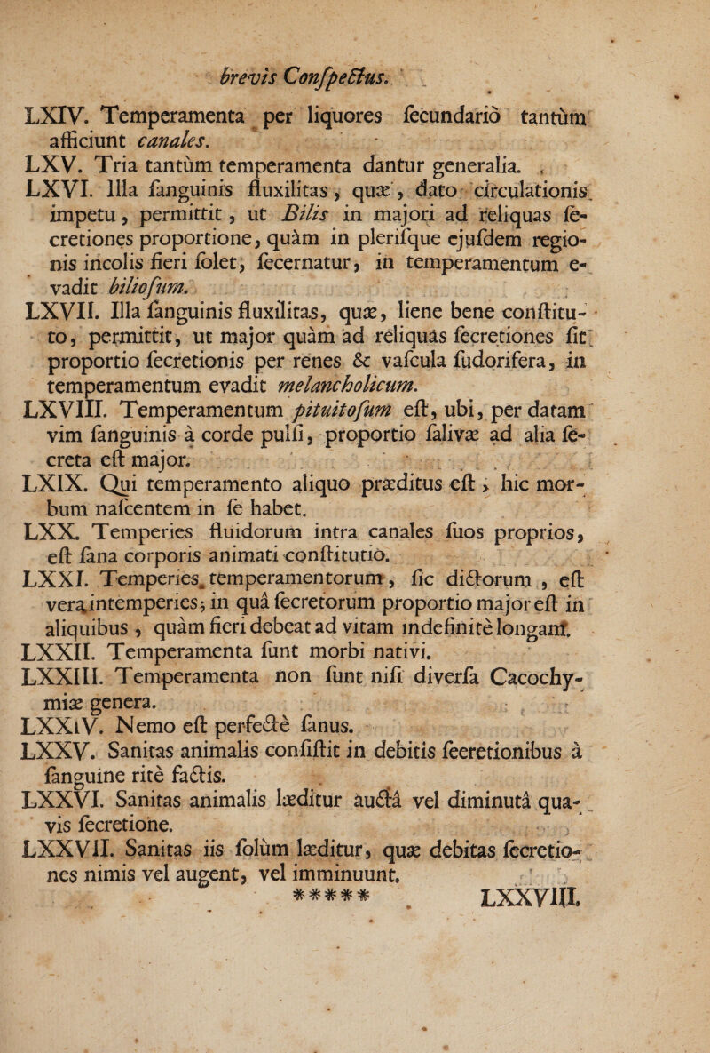 LXIV. Temperamenta per liquores fecundario tantum afficiunt canales, LXV. Tria tantum temperamenta dantur generalia. , LXVI. IHa fanguinis fluxilitas, qux y dato circulationis, impetu, permittit, ut Bilis in majori ad Reliquas fe- cretiones proportione, qu^m in plerifque cjufdem regio¬ nis incolis fieri folet, fecernatur, in temperamentum e- vadit biliofum, LXVII. Illa fanguinis fluxilitas, qu^e, liene bene conftitu-• to, permittit, ut major quam ‘ad reliquas fecretiones fit' proportio fecretionis per renes & vafcula fudorifera, in temperamentum evadit melancholicum, LXVIII. Temperamentum pituitofum eft, ubi, per datam vim fanguinis a corde pulfi, proportio falivae ad alia fe- creta eft majon LXIX. Qui temperamento aliquo praeditus eft > hic mor¬ bum nafcentem in fe habet. LXX. Temperies fluidorum intra canales fuos proprios, eft fana corporis animati confticucio. LXXI. Temperies.temperamentorum, fic didforum , eft veraintemperies^ in qua fecretorum proportio major eft in aliquibus , quam fieri debeat ad vitam indefinite longanf. LXXII. Temperamenta funt morbi nativi. LXXIII. Temperamenta non funtnifi diverfa Cacochy- mix genera. ^ > LXXiV. Nemo eft perfefte fanus. LXXV. Sanitas animalis confiftit in debitis feeretionibus a fanguine rite faftis. LXXVI. Sanitas animalis laeditur au£ta vel diminuta qua¬ vis fccretione. LXXVil. Sanitas iis fblum laeditur, qu^e debitas fecretio¬ nes nimis vel augent, vel imminuunt. \ Lxxvia