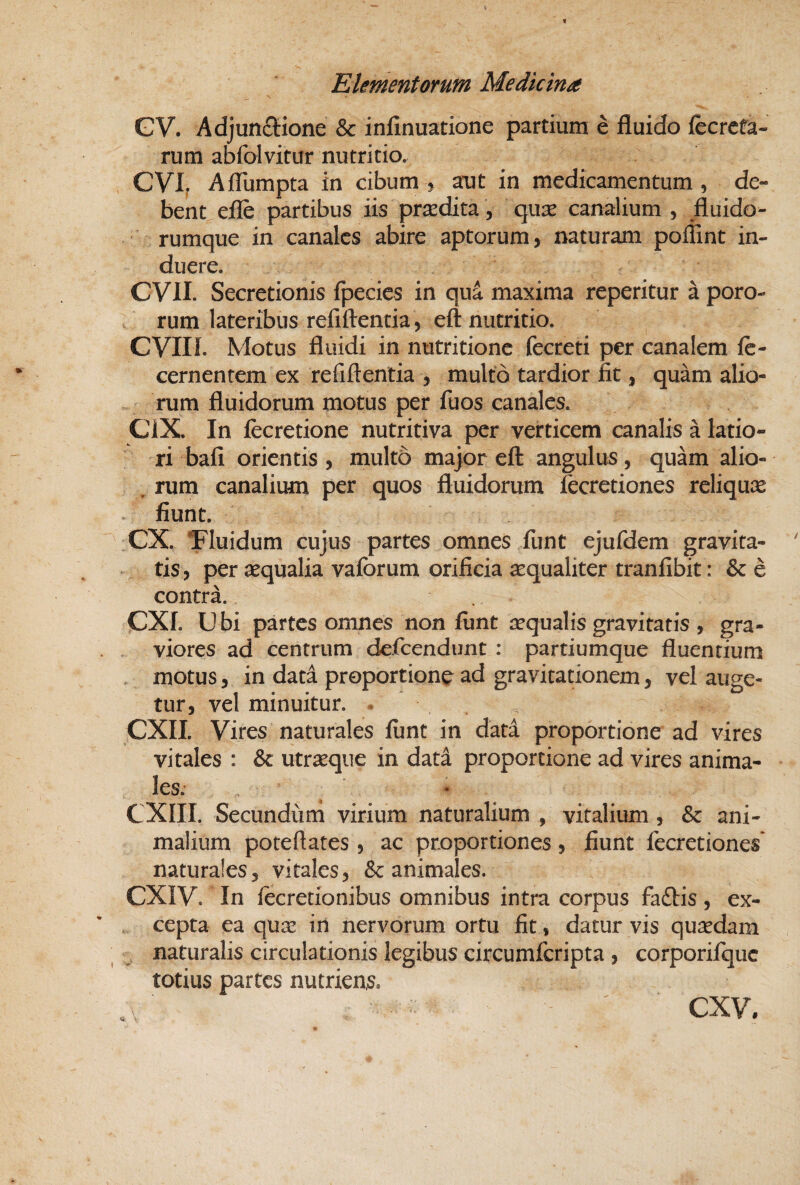 GV. Adjuttftione & infinuatione partium e fluido fecrcfa- rum abfolvitur nutritio. CVI. Aflumpta in cibum ^ aut in medicamentum, de¬ bent efle partibus iis prsedita, quse canalium , fluido- rumque in canales abire aptorum, naturam poffint in¬ duere. CVII. Secretionis fpecies in qua maxima reperitur a poro- . rum lateribus refiftentia, eft nutritio. CVIIL Motus fluidi in nutritionc fecreti per canalem fe- cernentem ex refiftentia , multo tardior iit, quam alio- ^ ^ rum fluidorum motus per fuos canales. CiX. In fecretione nutritiva per verticem canalis a latio¬ ri bafi orientis, multo major eft angulus, quam alio- . rum canalium per quos fluidorum fccretiones reliqux ^ fiunt. CX. Tluidum cujus partes omnes funt ejufdem gravita¬ tis, per aequalia vaforum orificia aequaliter tranfibit: & e contra. CXr. Ubi partes omnes non fiint aequalis gravitatis , gra¬ viores ad centrum defeendunt : partiumque fluentium motus, in data proportione ad gravitationem, vel auge¬ tur, vel minuitur. . ^ CXII. Vires naturales funt in data proportione ad vires vitales : utraeque in data proportione ad vires anima¬ les. CXIII. Secundum virium naturalium , vitalium, & ani¬ malium poteftates, ac proportiones, fiunt fecretiones* naturales, vitales, & animales. eXIV. In lecretionibus omnibus intra corpus faftis, ex¬ cepta ea qux in nervorum ortu fit, datur vis quaedam naturalis circulationis legibus circumferipta , corporifquc totius partes nutriens.