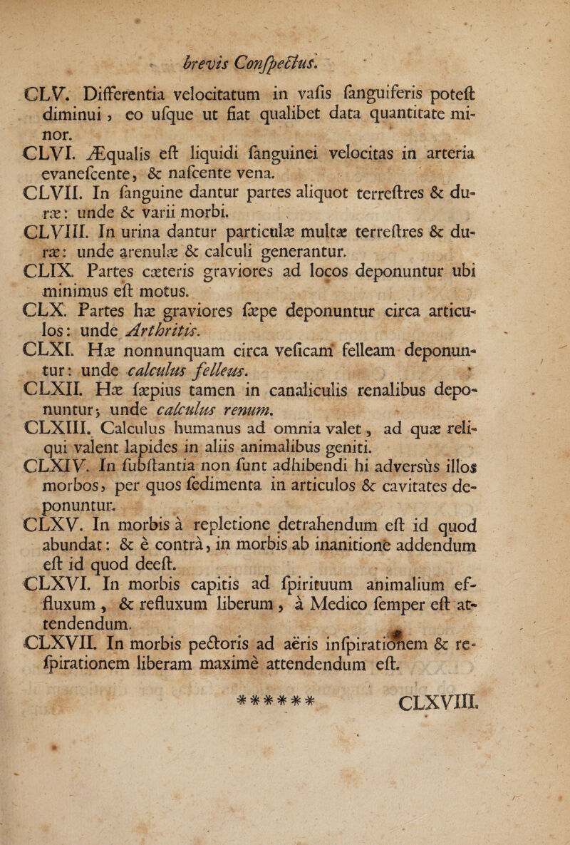 CLV. Differentia velocitatum in vafis (anguiferis poteft diminui > eo ufque ut fiat qualibet data quantitate mi¬ nor. CLVI. Aqualis efl: liquidi (anguinei velocitas in arteria evanefcente, & nafcente vena. CLVII. In fanguine dantur partes aliquot terreftres & du- rx: unde 6c varii morbi. CLyill. In urina dantur particulae multae terreftres & du- rx: unde arenuLe & calculi generantur. CLIX. Partes caeceris graviores ad locos deponuntur ubi minimus eft motus. CLX. Partes hx graviores fiepe deponuntur circa articu¬ los : unde Arthritis, CLXI. Hx nonnunquam circa veficam' felleam deponun¬ tur: unde calculus fellem. CLXII. Hx fsepius tamen in canaliculis renalibus depo¬ nuntur-, unde calculus renum. CLXIIL Calculus humanus ad omnia valet, ad quae reli¬ qui valent lapides in aliis animalibus geniti. CLXiy. In fubftantia non funt adhibendi hi adversus illoi morbos? per quos (edimenta in articulos & cavitates de¬ ponuntur. CLXV. In morbis a repletione detrahendum eft id quod abundat: & e contra, in morbis ab inanitioni addendum eft id quod deeft. CLXVI. In morbis capitis ad fpirituum animalium ef¬ fluxum 5 & refluxum liberum , a Medico femper eft at¬ tendendum. CLXVII. In morbis peftoris ad aeris infpiratiraem & re« fpirationem liberam maxime attendendum eft. I ****** CLXVIII.