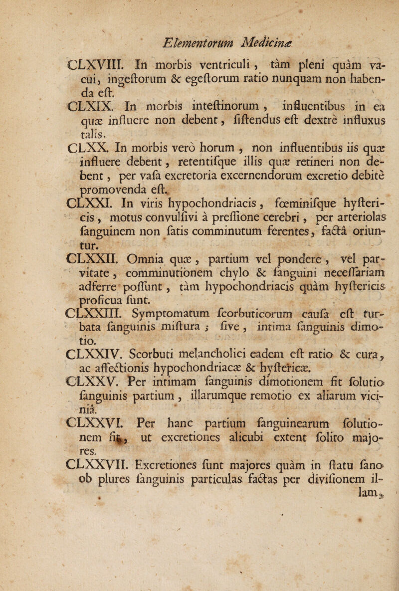 CLXVIII. In morbis ventriculi , tam pleni quam va¬ cui, ingeftorum & egeftorum ratio nunquam non haben¬ da eft. / \ CLXIX. In morbis inteftinorum , influentibus in ea qux influere non debent, flftendus eft dextre influxus talis. CLXX. In morbis vero horum , non influentibus iis qu^e influere debent, retentifque illis qua: retineri non de¬ bent 5 per vafa excretoria excernendorum excretio debite promovenda efl:. CLXXI. In viris hypochondriacis, foeminifque hyfteri- cis , motus convulfivi a preflione cerebri, per arteriolas fanguinem non fatis comminutum ferentes, fadi oriun¬ tur. CLXXn. Omnia qu^e , partium vel pondere , vel par¬ vitate , comminutibnem chylo & fanguini neceflariam adferre pofllint, tam hypochondriacis quam hyftericis proficua funt. CLXXIII. Symptomatum fcorbuticorum caula efl: tur¬ bata {anguinis miftura s Ave , intima fanguinis dima- tio. CLXXIV. Scorbuti melancholici eadem efl: ratio & cura, ac afleftionis hypochondriacae & hyfterici^. CLXXV. Per intimam fanguinis dimotionem fit folutio {anguinis partium , illarumque remotio ex aliarum vici- nil CLXXVI. Per hanc partium {anguinearum {blutio- nem ut excretiones alicubi extent folito majo¬ res, CLXXVII. Excretiones {lint majores quam in flatu {ano ob plures fanguinis particulas fa£l:as per divifionem il- ^ lani^ I