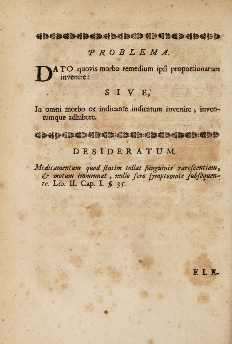 «§ I# ^ i#ii.% i» ‘PROBLEMA. Dato guovis morbo remedium ipfi proportionatum invenire: sive; In omni morbo ex indicante indicaturn invenire i inven¬ tumque adhibere. DESIDERATUM. Medicamentum quod Jiatim tollat /inguinis rarefcentiam t & motum imminuat, nullo fero [ympomate fubfequen-^ te. Lib, II. Cap. I. § 3f. E L E- l /