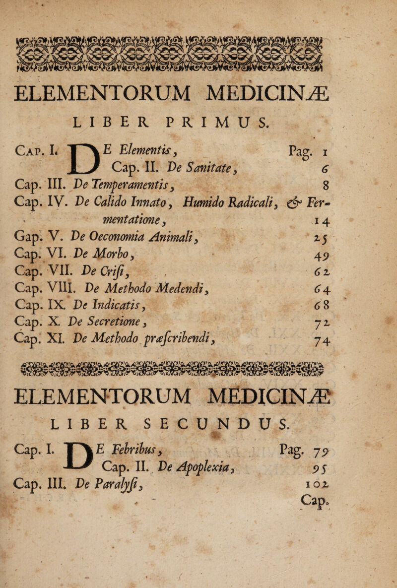 LIBER PRIMUS. Cap. L e Elementis, Pag. i i J Cap. II. De Semitate, 6 Cap. III. De Temperamentis y 8 Cap. IV. De Calido Innato, Humido Radicali, ^ Fer-’ mentatione, 14 Gap. V. De Oeconomia Animaliy 15 Cap. VI. De Morio y 45? Cap. VII. De Crijiy , 6% Cap. VIII. De Methodo Medendi, 6 4 Cap. IX De Indicatis, <J8 Cap. X. De Secretione, jz Cap. XI. De Methodo praferihendi, 74 ELEMENTORUM MEDICIN.® LIBER SECUNDUS. 'm. Cap. 1. I AE Fehrihusy -L-/ Cap. II. De Apoplexia, Cap. III. De ParaljJiy Pag, 95 1 oz Cap,