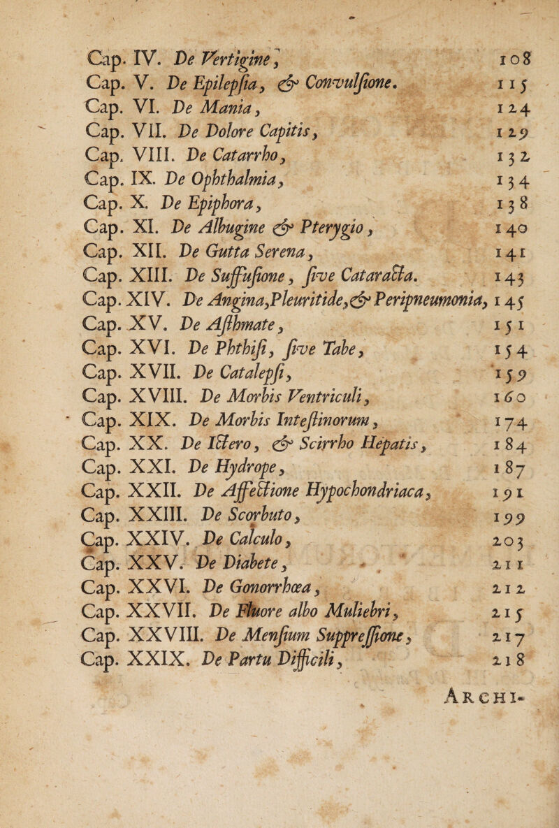 Gap. IV. De Ferttgine^ io8 Gap. V. De Epilepfia, ^ Cmnjulfione. 115 Gap. VI. De Mania, 124 Gap. VII. De Dolore Capitis, i ip Gap. VIII. De Catarrho, 132. Gap. IX. De Ophthalmia, 134 Gap. X. De Epiphora, 138 Gap. XI. De Albugine Pterygio, 140 Gap. XII. De Gutta Serena, 141 Gap. XIII. De Sujfujione, Jive CataraBa. 143 Gap. XIV. De Angina,Pleuritide,^ Peripneumonia, 145 Gap. XV. DeAjihmate, 15 i Gap. XVI. De Phthiji, Jive Tabe, 154 Gap. XVII. De Catalepji, 15P Gap. XVIII. De Morbis Ventriculi, 160 Gap. XIX. De Morbis Intejlinorum, 174 Gap. XX. DelBero, Scirrho Hepatis, 184 Gap. XXL De Hydrope, 187 Gap. XXII. De Af^eBione Hypochondriaca, lyi Gap. XXIII. DeScwbuto, i5>5? Qsep. . De Calculo, Gap. XXV. De Diabete, - 2.11 Gap. XXVI. De Gonorrhcea, ziz Gap. XXVII. De Etuore albo Muliebri, zi^ Gap. XXVIII. De Menfium SuppreJJione, zi-j Gap. XXIX. De Partu Diffcili, 218 Archi-