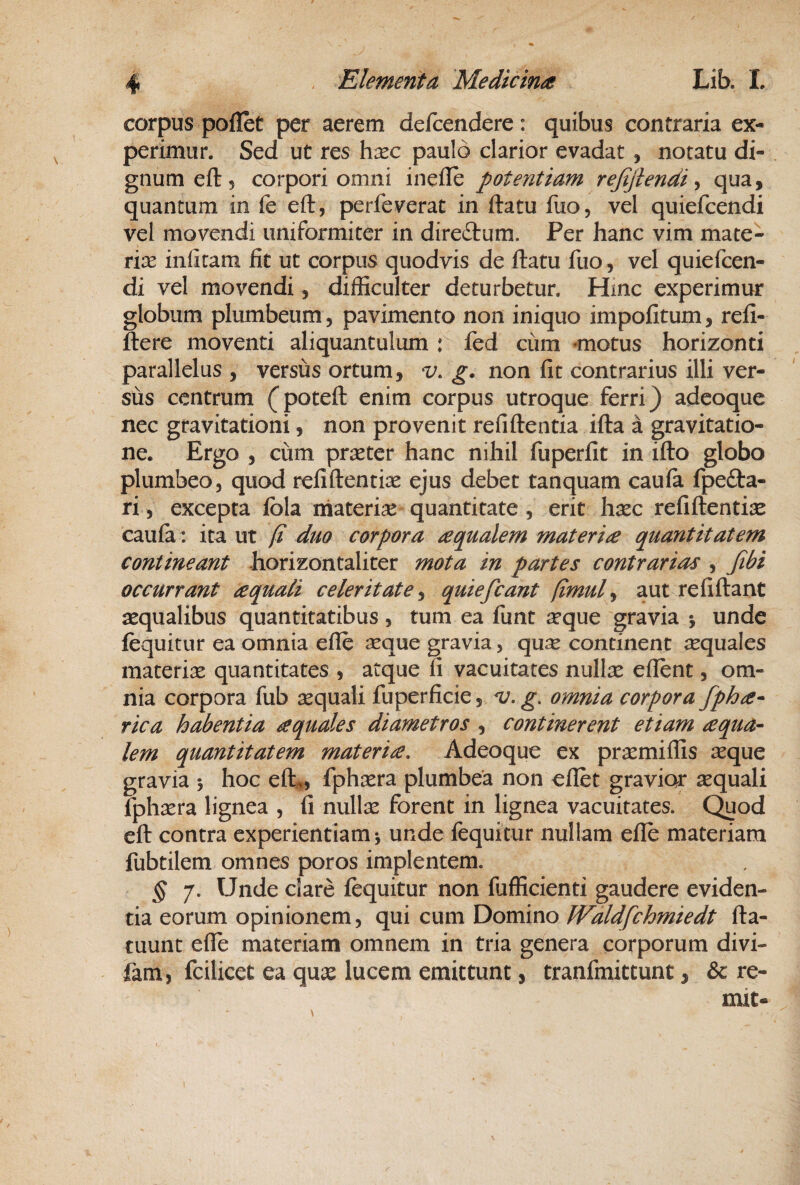 corpus poflet per aerem defcendere: quibus contraria ex¬ perimur. Sed ut res h^c paulo clarior evadat , notatu di¬ gnum eft, corpori omni inefle potentiam refijlendi ^ qua, quantum in fe eft, perfeverat in ftatu fuo, vel quiefcendi vel movendi uniformiter in direftum. Per hanc vim mate- rice infitam fit ut corpus quodvis de ftatu fuo, vel quiefcen¬ di vel movendi, difficulter deturbetur. Hmc experimur globum plumbeum, pavimento non iniquo impolitum, refi- ftere moventi aliquantulum : led cum ^motus horizonti parallelus , versus ortum, v. g. non fit contrarius illi ver¬ sus centrum (poteft enim corpus utroque ferri} adeoque nec gravitationi, non provenit refiftentia ifta a gravitatio- ne. Ergo , cum praeter hanc nihil fuperfit in ifto globo plumbeo, quod reliftentiae ejus debet tanquam caula fpefta- ri, excepta Ibla materiae quantitate, erit hxc refiftentise caula: ita ut /i duo corpora aqualem materia quantitatem contineant horizontaliter mota in partes contrarias , Jibi occurrant aquali celeritate^ quiefeant (imul^ aut reliftant aequalibus quantitatibus, tum ea funt a^que gravia •, unde lequitur ea omnia elle reque gravia, qu^ continent j^quales materiae quantitates , atque fi vacuitates nullae ellent, om¬ nia corpora fub sequali fuperficie, v. g, omnia corpora fpha* rica habentia aquales diametros , continerent etiam aqua¬ lem quantitatem materia. Adeoque ex praemiffis reque gravia 5 hoc elt», fphxra plumbea non ellet gravior aquali fphrera lignea , fi nullae forent in lignea vacuitates. C^od eft contra experientiam ^ unde fequitur nullam elle materiam fubtilem omnes poros implentem. § 7. Unde clare lequitur non fufficienti gaudere eviden¬ tia eorum opinionem, qui cum Domino JValdfchmiedt fta- tuunt elTe materiam omnem in tria genera corporum divi- fam, fcilicet ea qure lucem emittunt, tranfmittunt, & re- mit-