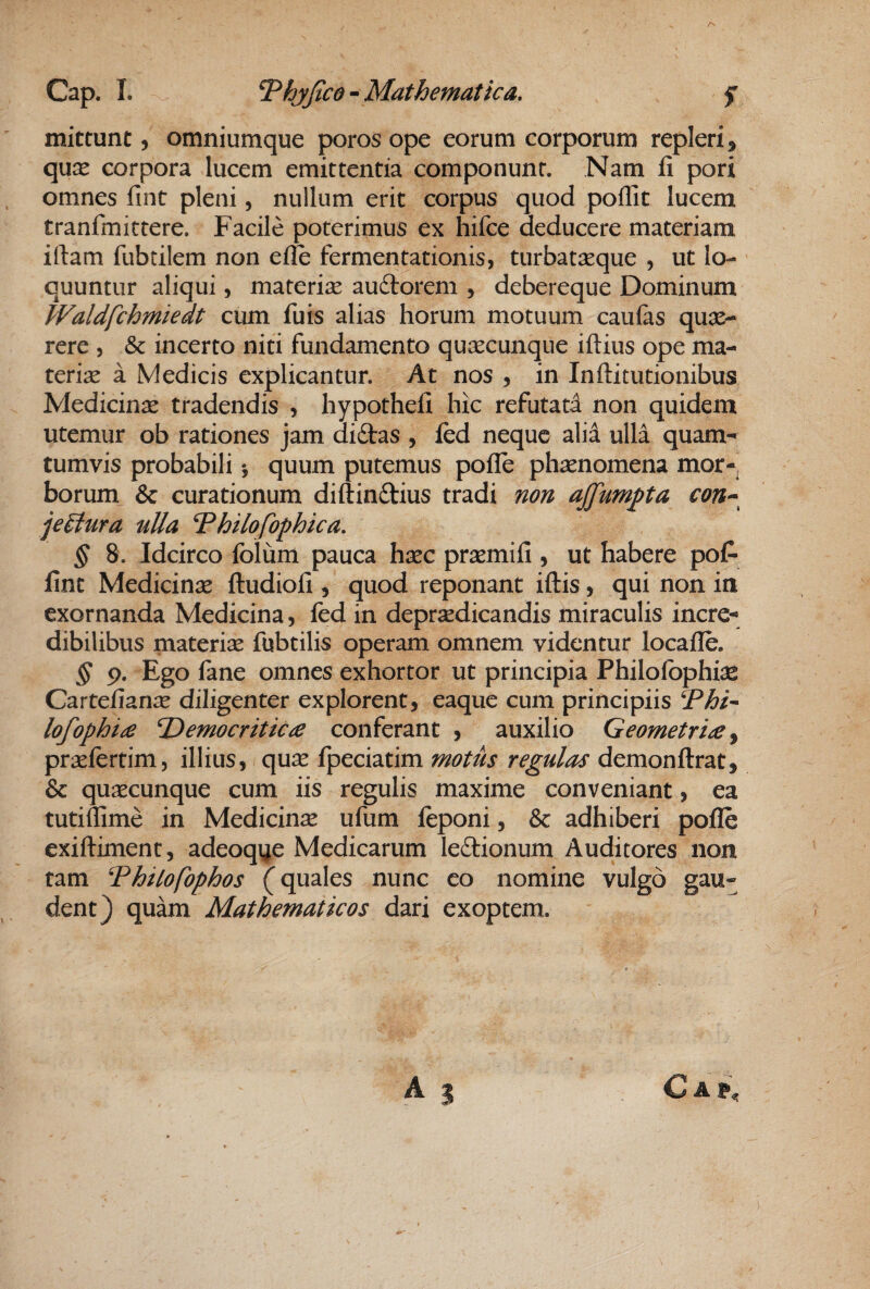 mittunt 5 omniumque poros ope eorum corporum repleri, quae corpora lucem emittentia componunt. Nam fi pori omnes fint pleni, nullum erit corpus quod poffit lucem tranfmittere. Facile poterimus ex hifce deducere materiam iftam fubtilem non efle fermentationis, turbataeque , ut lo¬ quuntur aliqui, materiae auftorem , debereque Dominum Waldfchmiedt cum fuis alias horum motuum caufas quae¬ rere , & incerto niti fundamento quaecunque iftius ope ma¬ teria a Medicis explicantur. At nos , in Inftitutionibus Medicinae tradendis , hypothefi hic refutatd non quidem utemur ob rationes jam didtas , fcd neque alid ulla quam- tumvis probabili *, quum putemus pofle phaenomena mor¬ borum & curationum diftinftius tradi non ajfumpta con-^ je£tura uUa Thilofophica, § 8. Idcirco folum pauca haec praemifi , ut habere pof- fint Medicinae ftudiofi, quod reponant iftis, qui non in exornanda Medicina, fed in depraedicandis miraculis incre¬ dibilibus materiae fubtilis operam omnem videntur locafle. § p. Ego fane omnes exhortor ut principia Philofbphiae Cartefianae diligenter explorent, eaque cum principiis Phi- lofophi£ T^emocritica conferant , auxilio Geometri£ y praefcrtim, illius, quae fpeciatim motus regulas demonftrat, & quaecunque cum iis regulis maxime conveniant, ea tutiffime in Medicinae ufum feponi, & adhiberi pofle exifliment, adeoqye Medicarum ledionum Auditores non tam 'Phitofophos (quales nunc eo nomine vulgo gau¬ dent) quam Mathematicos dari exoptem. A % C A P,