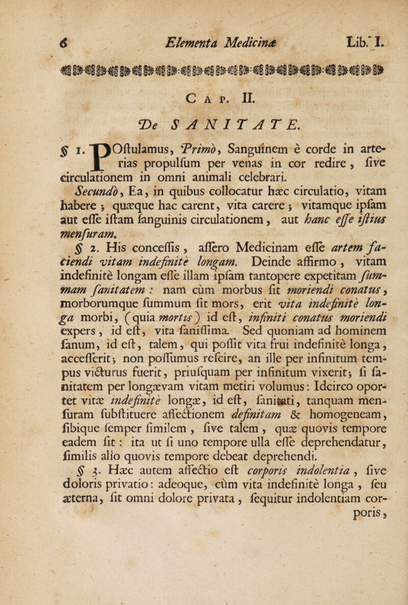 C A P. II. T>e SANITATE. § I. “pOftulamus, Trimodi Sanguinem e corde in arte- 1 rias propulfum per venas in cor redire , live circulationem in omni animali celebrari. Secundo •i Ea, in quibus collocatur h^c circulatio, vitam habere i quxque hac carent, vita carere j vitamque iplam aut efle iftam fanguinis circulationem, aut hanc ejje ijlius menfuram. § 2. His conceffis, aflero Medicinam efle artem fa- ciendi vitam indefinite longam. Deinde affirmo , vitam indefinite longam efle illam ipfam tantopere expetitam fum^ mam fanitatem : nam cum morbus fit moriendi conatus ^ morborumque fiimmum fit mors, erit vita indefinite lon¬ ga morbi, (^quia id eft, infiniti conatus moriendi expers , id eft, vita laniflima. Sed quoniam ad hominem fanum, id eft, talem, qui poflit vita frui indefinite longa, acceflerit*, non pofliimus refcire, an ille per infinitum tem¬ pus vifturus fuerit, priufquam per infinitum vixerit^ fi fa- nitatem per longasvam vitam metiri volumus: Idcirco opor¬ tet vitse indefinite longse, id eft, fanitoti, tanquam men- furam fubftituere affedionem definitam Sc homogeneam, fibique femper fimilem , five talem , qux quovis tempore eadem fit: ita ut fi uno tempore ulla efle deprehendatur, fimilis alio quovis tempore debeat deprehendi. § 3. Haec autem affeftio eft corporis indolentia , five doloris privatio: adeoque, cum vita indefinite longa , leu seterna, fit omni dolore privata, lequitur indolentiam cor¬ poris ,