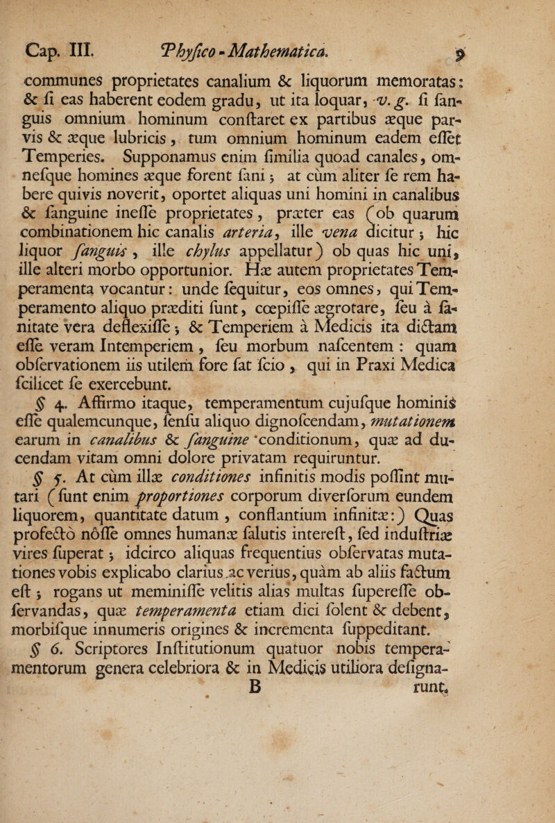 communes proprietates canalium &: liquorum memoratas: & fi eas haberent eodem gradu, ut ita loquar, 'V.g. fi lan-» guis omnium hominum conflaret ex partibus reque par¬ vis & reque lubricis, tum omnium hominum eadem eflct Temperies, Supponamus enim fimilia quoad canales, om- nefque homines aeque forent fani 3 at cum aliter fe rem ha¬ bere quivis noverit, oportet aliquas uni homini in canalibus & fanguine inefle proprietates, praeter eas (ob quarum combinationem hic canalis arteria-i ille vena dicitur 5 hic liquor fanguis ^ ille chylus appellatur) ob quas hic uni, ille alteri morbo opportunior. Hre autem proprietates Tem¬ peramenta vocantur: unde fequitur, eos omnes, qui Tem¬ peramento aliquo prrediti llint, coepifle regrotare, feu a la- nitate vera deflexifle & Temperiem a Medicis ita di£tam efle veram Intemperiem , feu morbum nafcentem : quam obfervationem iis utilem fore fat fcio , qui in Praxi Medica fcilicet fe exercebunt. ^ 4. Affirmo itaque, temperamentum cujufque hominis efle qualemcunque, fenfu aliquo dignofcendam, mutationem earum in canalibus Sc fanguine ‘conditionum, qux ad du¬ cendam vitam omni dolore privatam requiruntur. ^ f. At cum illic conditiones infinitis modis poflint mu¬ tari (liint enim proportiones corporum diverlbrum eundem liquorem, quantitate datum , conflantium infinitx:) Quas profefto nofle omnes humance falutis interefl, fed induflrise vires fiiperat 5 idcirco aliquas frequentius obfervatas muta¬ tiones vobis explicabo clarius .ac verius, quam ab aliis faftum efl ; rogans ut meminifle velitis alias multas fuperefle ob- fervandas, qux temperamenta etiam dici folent & debent, morbifque innumeris origines & incrementa fuppeditant. § 6. Scriptores Inflitutionum quatuor nobis tempera¬ mentorum genera celebriora & in Medigis utiliora defigna- B runt.