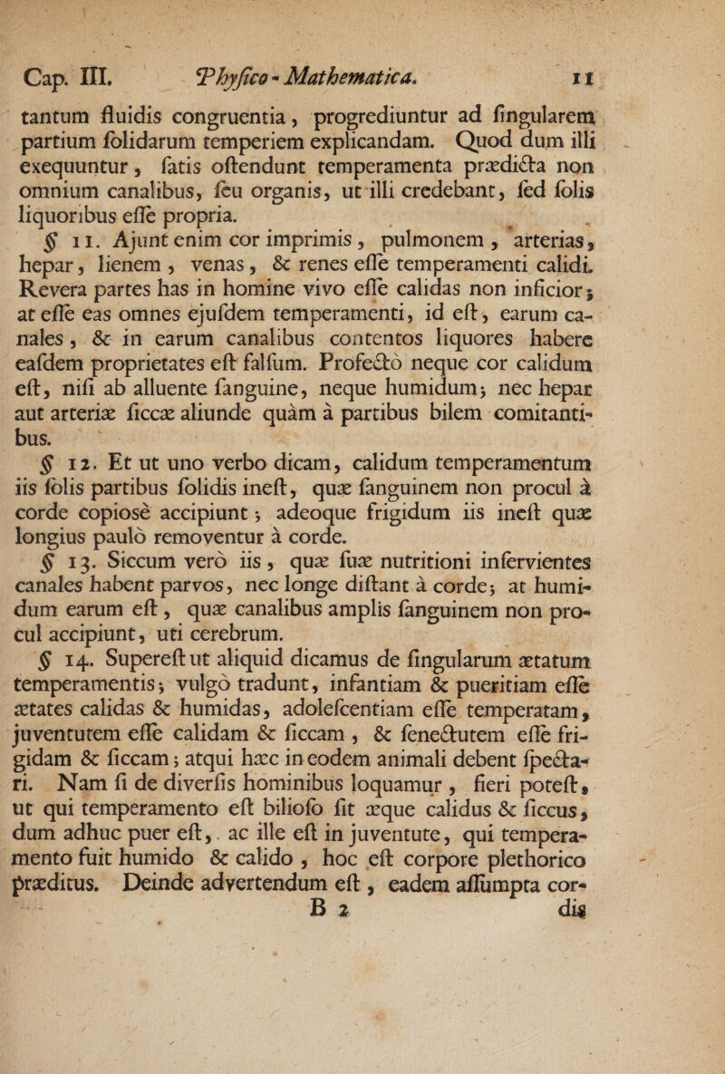 tantum fluidis congruentia, progrediuntur ad fingularem partium fblidarum temperiem explicandam. Quod dum illx exequuntur, fatis oftendunt temperamenta prjcdid-a non omnium canalibus, fcu organis, ut illi credebant, fed fblis liquoribus efle propria. § II. Ajiint enim cor imprimis, pulmonem, arterias, hepar, lienem , venas, & renes efle temperamenti calidi. Revera partes has in homine vivo efle calidas non inficior} at efle eas omnes ejufdem temperamenti, id eft, earum ca¬ nales , & in earum canalibus contentos liquores habere eafdem proprietates eft falfum. Profe£t6 neque cor calidum eft, nifi ab alluente fanguine, neque humidum> nec hepar aut arterias ficcas aliunde quam a partibus bilem comitanti¬ bus. § 12. Et Ut uno verbo dicam, calidum temperamentum iis folis partibus folidis ineft, qu^ fanguinem non procul k corde copiose accipiunt *, adeoque frigidum iis ineft quas longius paulo removentur a corde. § 13. Siccum vero iis, qu^ fure nutritioni infervientcs canales habent parvos, nec longe diftant a corde5 at humi- dum earum eft, qure canalibus amplis languinem non pro¬ cul accipiunt, uti cerebrum. 14. Supereftut aliquid dicamus de fingularum retatum temperamentis •, vulgo tradunt, infantiam & pueritiam efle aetates calidas & humidas, adolefcentiam efle temperatam, juventutem efle calidam & ficcam , & feneftutem efle fri¬ gidam & ficcam 5 atqui hrec in eodem animali debent fpedfa-^ ri. Nam fi de diverfis hominibus loquamur , fieri poteft, ut qui temperamento eft biliofb fit aeque calidus & ficcus, dum adhuc puer eft, ac ille eft in juventute, qui tempera¬ mento fuit humido & calido , hoc eft corpore plethorico prxditus. Deinde advertendum eft , eadem afliimpta cor- B 2 dk