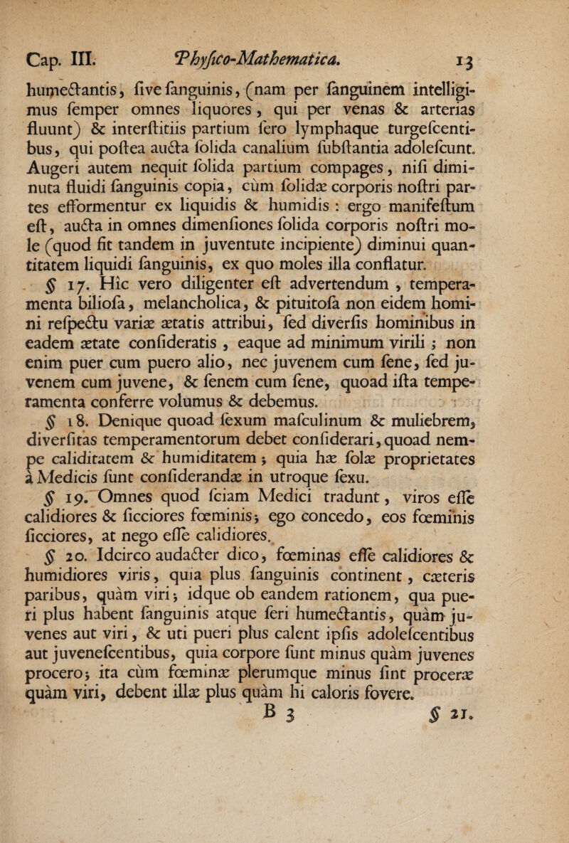 huipeftantis, five fanguinis, (nam per fanguinem intelligi- mus femper omnes liquores, qui per venas & arterias fluunt) & interftitiis partium fero lymphaque turgefcenti- bus, qui poftea aufta folida canalium fubftantia adolefcunt Augeri autem nequit folida partium compages, nifi dimi« nuta fluidi fonguinis copia, cum folid^e corporis noftri par¬ tes efformentur ex liquidis & humidis : ergo manifeftum eft, au(fla in omnes dimenfiones folida corporis noftri mo¬ le (quod fit tandem in juventute incipiente) diminui quan¬ titatem liquidi languinis, ex quo moles illa conflatur. . §!'/. Hic vero diligenter eft advertendum , tempera¬ menta biliofo, melancholica, & pituitola non eidem homi¬ ni relpeftu varise setatis attribui, fod diverfis hominibus in eadem setatc confideratis , eaque ad minimum virili; non enim puer cum puero alio, nec juvenem cum fene, fed ju¬ venem cum juvene, & fenem cum fene, quoad ifta tempe¬ ramenta conferre volumus & debemus. § i8. Denique quoad lexum mafculinum Sc muliebrem, diverfitas temperamentorum debet confiderari, quoad nem¬ pe caliditatem &: humiditatem j quia li^e folx proprietates a Medicis liint confideranda: in utroque ftxu. § 19. Omnes quod feiam Medici tradunt, viros efle calidiores & ficciores foeminis j ego concedo, eos foemihis ficciores, at nego efle calidiores. ' § 20. Idcirco audafter dico, foeminas efle calidiores & humidiores viris, quia plus fanguinis continent, emeteris paribus, quam virij idque ob eandem rationem, qua pue¬ ri plus habent fanguinis atque feri humedtantis, quam ju¬ venes aut viri, & uti pueri plus calent ipfis adolefcentibus aut juvenefcentibus, quia corpore ftint minus quam juvenes procero 5 ita cum foeminsc plerumque minus fint procerae quam viri, debent illas plus quam hi caloris fovere^ B 3 § 21.