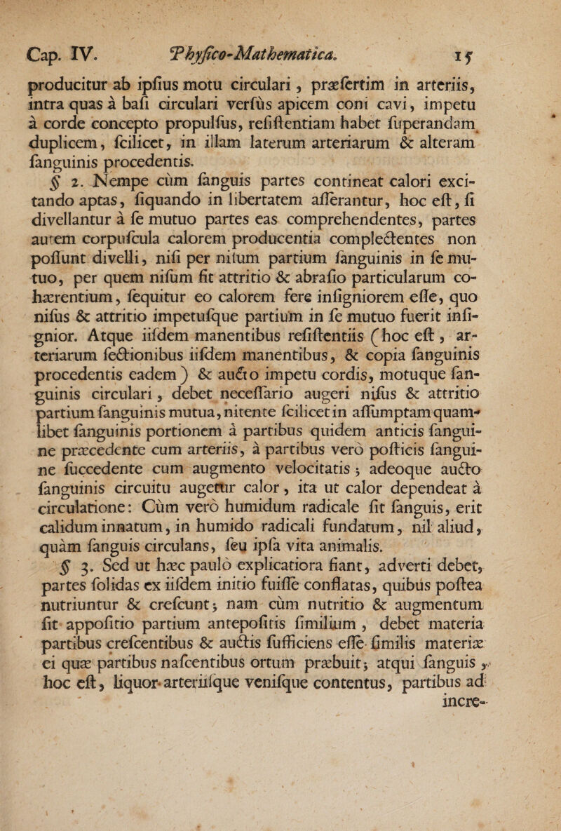 producitur ab ipfius motu circulari, prsclcrtim in arteriis, intra quas a bafi circulari verfus apicem coni cavi, impetu a corde concepto propulfus, refiftentiam habet fuperandam duplicem, fcilicct, in illam laterum arteriarum & alteram fanguinis procedentis. § 2. Nempe cum languis partes contineat calori exci¬ tando aptas, liquando in libertatem allerantur, hoc eft, li divellantur a le mutuo partes eas comprehendentes, partes autem corpulcula calorem producentia compledentes non poliunt divelli, nili per nilum partium languinis in le mu¬ tuo, per quem niliim fit attritio & abrafio particularum co¬ haerentium, lequitur eo calorem fere inligniorem elle, quo niliis & attritio impetufque partium in fe mutuo fuerit inli- gnior. Atque iifdem manentibus refiftcntiis (hoc ell, ar¬ teriarum fefbionibus iildem manentibus, & copia fanguinis procedentis eadem) &c aufito impetu cordis, motuque fan¬ guinis circulari, debet necellario augeri niliis & attritio partium fanguinis mutua, nitente Icilicetin allumptamquam-» libet languinis portionem a partibus quidem anticis fangui- ne praecedente cum arteriis, a partibus vero pollicis fangui- ne liiccedente cum augmento velocitatis j adeoque aufto languinis circuitu augettir calor, ita ut calor dependeat a circulatione: Cum vero humidum radicale Iit fanguis, erit calidum innatum, in humido radicali fundatum, nil aliud, quam fanguis circulans, leu ipla vita animalis. § ^. Sed ut hsec paulo explicatiora fiant, adverti debet, partes folidas ex iildem initio fuille conflatas, quibus poftea nutriuntur & crefcunty nam cum nutritio & augmentum Iit appolitio partium antepofiris fimilium , debet materia partibus crefeentibus & auftis fufficiens efle- fimilis materiae ei quse partibus nafeentibus ortum praebuit v atqui languis , • hoc eft, liquor*arteriiique vcnifque contentus, partibus ad incre-