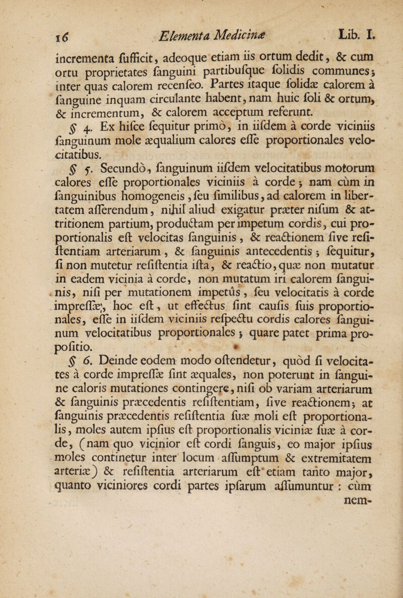 incrementa fufficit, adeoque etiam iis orturn dedit, & cum ortu proprietates fanguini partibufque folidis communes 5 inter quas calorem recenfeo. Partes itaque folidas calorem a fanguine inquam circulante habent, nam huic foU & ortum, & incrementum, & calorem acceptum referunt. § 4. Ex hifce fequitur primo, in iifdem a corde viciniis fanguinum mole aequalium calores efle proportionales velo¬ citatibus. § f. Secundo., fanguinum iifdem velocitatibus motorum calores efle proportionales viciniis a corde 5 nam ciim in fanguinibus homogeneis ,feu fimilibus, ad calorem in liber¬ tatem aflerendum, nihil aliud exigatur prseter nifum & at¬ tritionem partium, produftam per impetum cordis, cui pro¬ portionalis eft velocitas fanguinis , Sc rea£tionem five refi- ftentiam arteriarum, Sc fanguinis antecedentis 5 fequitur, fi non mutetur refiftentia ifta, & rea61:io,quse non mutatur in eadem vicinia a corde, non mutatum iri calorem fangui¬ nis, nifi per mutationem impetus, feu velocitatis a corde impreflce;, hoc efl, ut effeftus fint caufis fuis proportio¬ nales, cfle in iifdem viciniis refpedu cordis calores fangui¬ num velocitatibus proportionales > quare patet prima pro- pofitio. * ^ 6, Deinde eodem modo oflendetur, quod fi velocita¬ tes a corde impreflk fint aequales, non poterunt in fangui¬ ne caloris mutationes contingere, nifi ob variam arteriarum Sc fanguinis praecedentis refiflentiam, five reactionem 5 at fanguinis praecedentis refiftentia fuse moli eft proportiona¬ lis , moles autem ipfius eft proportionalis vicinise fuse a cor¬ de, (nam quo vicinior eft cordi languis, eo major ipfius moles continetur inter locum allumptum & extremitatem arterite) & refiftentia arteriarum eft'etiam tanto major, quanto viciniores cordi partes ipfarum afilimuntur : cum nem-