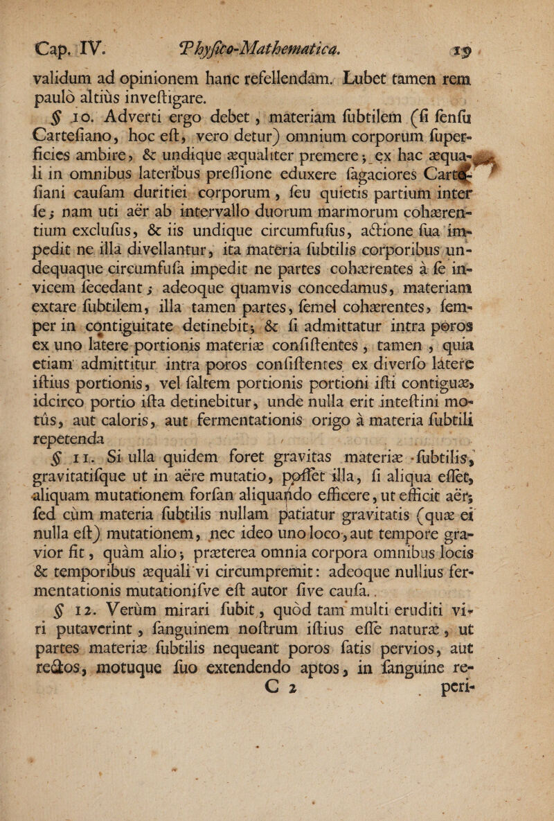 validum ad opinionem hanc refellendtoi. Lubet tamen rem paulo altius inveftigare. § jo. Adverti ergo debet, materiam fiibtilem (fi ftnfii Cartefiano, hoc eft, vero detur) omnium corporum fuper- ficics ambire) & undique aequaliter premere j ex hac sequa-^ li in omnibus lateribus preflionc eduxere (agaciores Cart^ fiani caulam duritiei corporum, ieu quietis partium inter fe i nam uti aer ab intervallo duorum marmorum coh^ren- tium exclufus, & iis undique circumfuiiis, aftione fuaIm¬ pedit ne illa divellantur, ita materia fubtilis corporibus un- dequaque circumfufa impedit ne partes cohcerentes a fe in« ' vicem fecedant i adeoque quamvis concedamus, materiam extare fiibtilem, illa tamen partes, femd cohaerentes? fem- perin cqntiguitate detinebit*, & fi admittatur intra poros ex uno latere portionis materise Gonfiftentes , tamen , quia etiam admittitur intra poros confiftenres ex diverfo litere iftius portionis, vel faltem portionis portioni ifti contiguae» idcirco portio ifta detinebitur, unde nulla erit inteftini mo¬ tus, aut caloris, aut fermentationis origo a materia fubtili repetenda § II. Si ulla quidem foret gravitas materise •fubtilis, gravitatifque ut in aere mutatio, ppfiet illa, fi aliqua eflet, aliquam mutationem forfan aliquando efficere, ut efficit aer; fed cum materia fubtilis nullam patiatur gravitatis (quse ei nulla eft) mutationem, nec ideo uno loco, aut tempore gra¬ vior fit, quam alio j praeterea omnia corpora omnibus locis & temporibus sequali vi circumpremit: adeoque nullius fer¬ mentationis mutationifve eft autor five caufa.. ^12. Verum mirari fubit, quod tam multi eruditi vi*^ ri putaverint, fanguinem noftrum iftius efle natura, ut partes materiae fubtilis nequeant poros fatis pervios, aut reiStos, motuque fuo extendendo aptos, in fanguine re- C 2 peri-