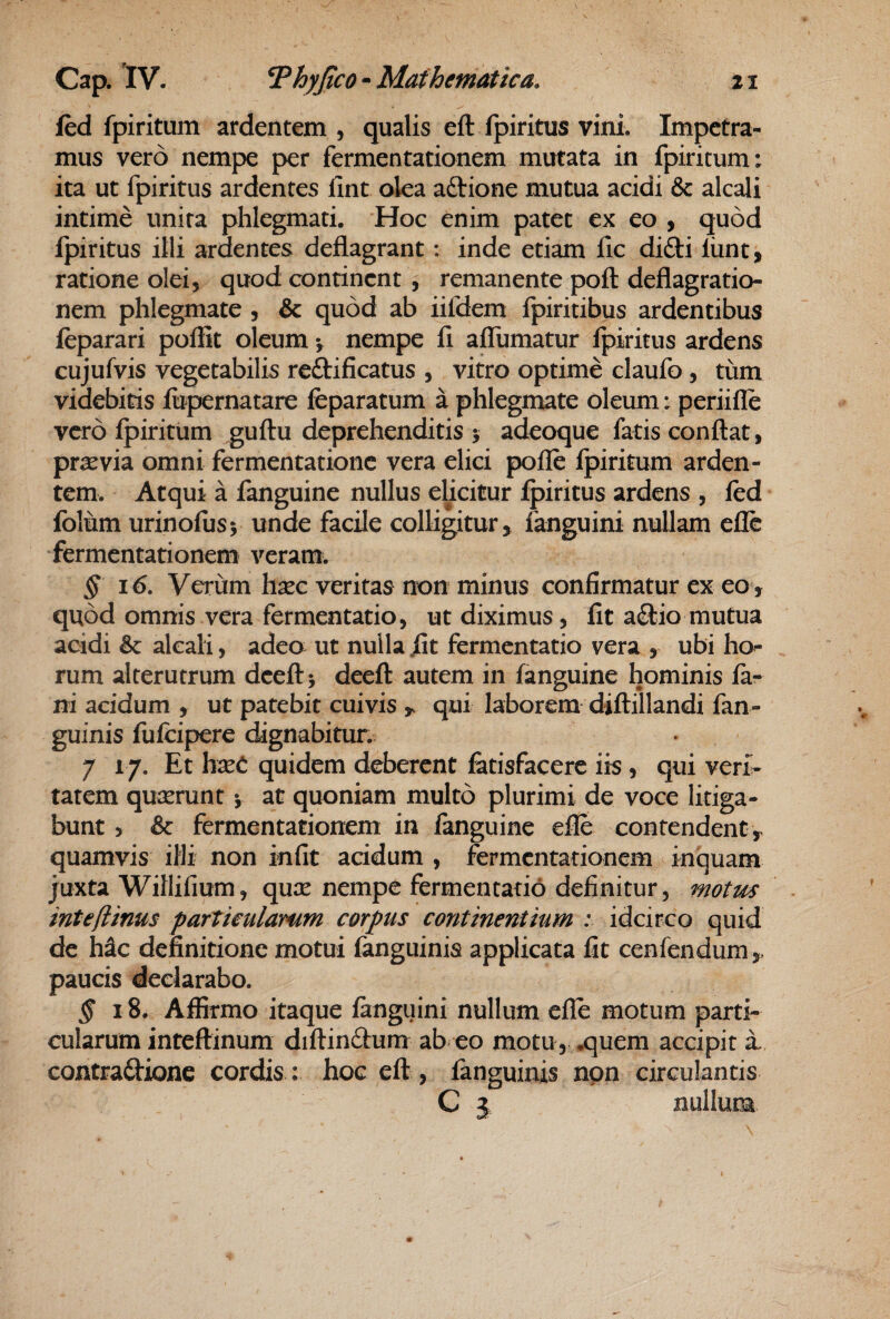 fed fpiritum ardentem , qualis eft fpiritus vini. Impetra¬ mus vero nempe per fermentationem mutata in fpiritum; ita ut fpiritus ardentes fint olea aftione mutua acidi & alcali intime unita phlegmati. Hoc enim patet ex eo , quod fpiritus illi ardentes deflagrant: inde etiam fic didi liint, ratione olei, quod continent , remanente poft deflagratio¬ nem phlegmate , & quod ab iifdem Ipiritibus ardentibus feparari poliit oleum *, nempe fi aflumatur ipiritus ardens cujufvis vegetabilis reftificatus , vitro optime claufo, tum videbitis fopernatare fcparatum a phlegmate oleum; periifle vero fpiritum ^uftu deprehenditis 5 adeoque fatis conflat, praevia omni fermentationc vera elici pofle fpiritum arden¬ tem. Atqui a fanguine nullus elicitur fpiritus ardens , fed foliim urinofusj unde facile colligitur, fanguini nullam efle fermentationem veram^ § 16. Verum hsec veritas non minus confirmatur ex eo, quod omnis vera fermentatio, ut diximus, fit a£tio mutua acidi & alcali, adeo ut nulla fit fermentatio vera , ubi ho¬ rum alterutrum deefl> deefl autem in fanguine hominis fa¬ ni acidum , ut patebit cuivis ^ qui laborem diflillandi fan- guinis fufcipere dignabitur. 7 17. Et hxC quidem deberent fetisfacere iis, qui veri¬ tatem quserunt y at quoniam multo plurimi de voce litiga¬ bunt 5 & fermentationem in fanguine efle contendent, quamvis illi non infit acidum , fermentationem inquam juxta Willifium, qux nempe fermentatio definitur, motm inte/iinus partkulamm corpus continentum ; idcirco quid de h^c definitione motui fanguinis applicata fit cenfendum , paucis declarabo. § 18. Affirmo itaque fanguini nullum efle motum parti¬ cularum inteftinum diflinftum ab eo motu, ..quem accipit a contrafl:ione cordis: hoc efl, fanguinis non circulantis C j nullum