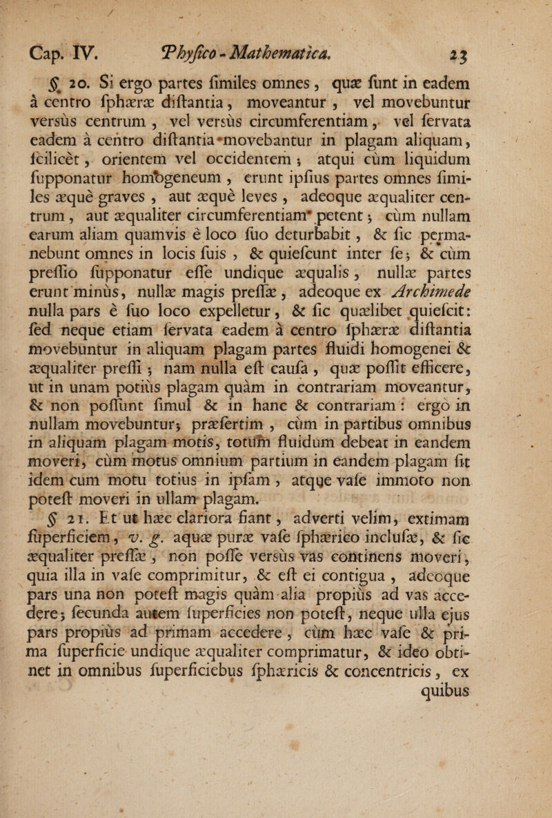 20. Si ergo partes fimiles omnes , qux funt in eadem a centro {phxrx diftantia , moveantur , vel movebuntur versus centrum , vel versus circumferentiam, vel fervata eadem a centro diftantia ^movebantur in plagam aliquam, Icilicet, orientem vel occidentem •, atqui cum liquidum fupponatur hombgeneum , erunt ipfius partes omnes fimi¬ les asque graves , aut seque leves , adeoque sequaliter cen¬ trum , aut sequaliter circumferentiam* petent ^ cum nullam earum aliam quamvis e loco fuo deturbabit, & fic perma¬ nebunt omnes in locis fuis , & quiefeunt inter fe 5 6c ciim preftio fiipponatur efife undique sequalis, nullas partes erunt minus, nullse magis preifse , adeoque ex Archimede nulla pars e fuo loco expelletur, & fic qualibet quiefeit: fcd neque etiam iervata eadem a centro Iphserse diftantia movebuntur in aliquam plagam partes fluidi homogenei & ^qualiter prefli ^ nam nulla eft caufa , qiise pofiit efficere, ut in unam potius plagam quam in contrariam moveantur, & non poflunt fimul & in hanc & contrariam: ergo in nullam movebuntur j prasfertim , cum in partibus omnibus in aliquam plagam motis, totlitn fluidum debeat in eandem moveri, cum motus omnium partium in eandem plagam fit idem cum motu totius in ipfam ? atqge vafe immoto non poteft moveri in ullam plagam. ^21. Et ut hsec clariora fiant, adverti velim, extimam jfuperficiem, 'v, g. aquas puras vafe fphasrico inclufse, & fic sequaliter preifee , non poife versus vas continens moveri , quia illa in vafe comprimitur, & eft ei contigua , adeoque pars una non poteft magis quam alia propius ad vas acce¬ dere 5 fecunda amem fiiperficies non poteft , neque ulla ejus pars propius ad primam accedere , cum hasc vafe Sc pri¬ ma fuperficie undique ^qualiter comprimatur, & ideo obti¬ net in omnibus fuperficiebus fph^ericis & concentricis, ex quibus