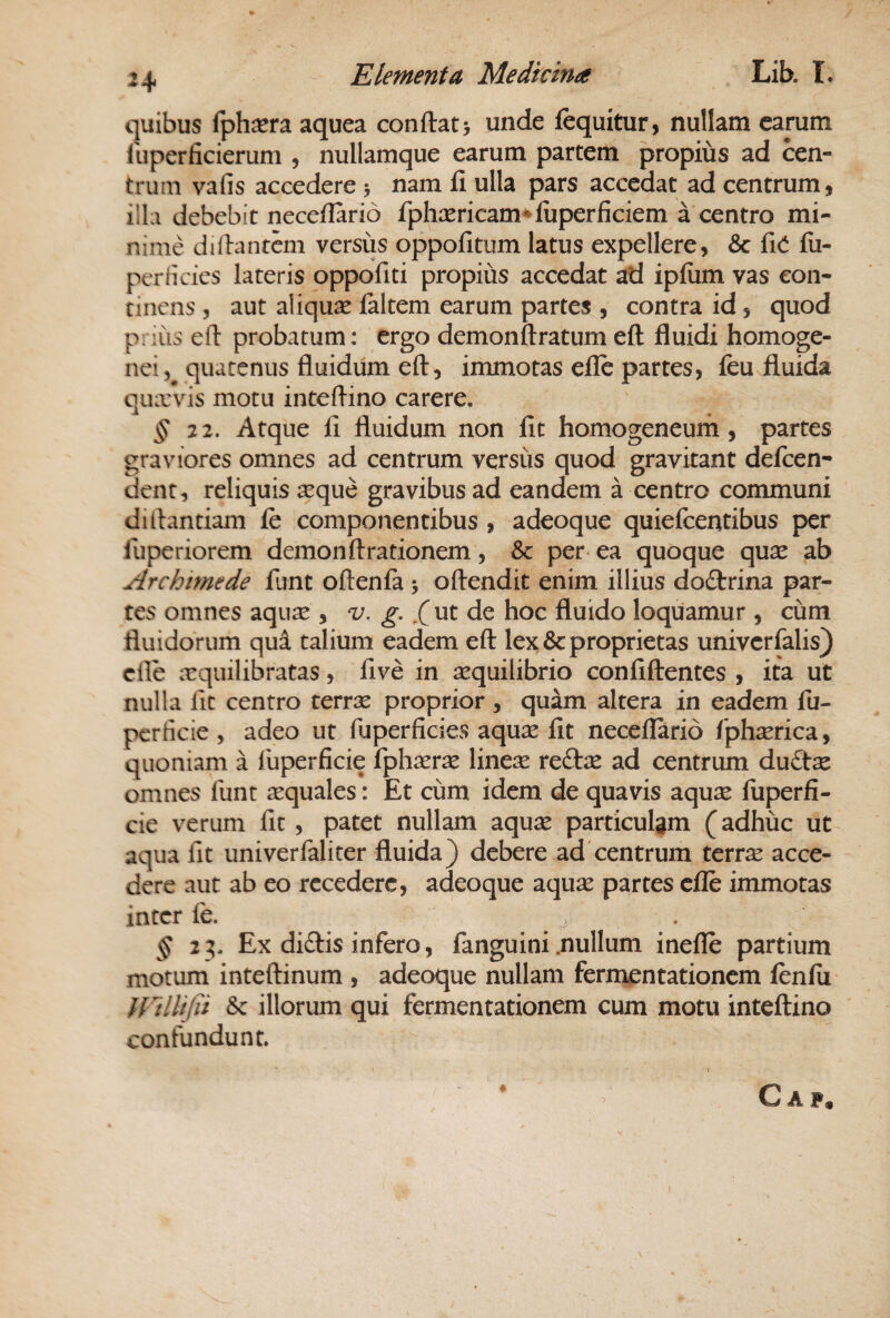 quibus fph^era aquea confl:at> unde (equitur, nullam camm liiperficierum , nullamque earum partem propius ad cen¬ trum vafis accedere 5 nam fi ulla pars accedat ad centrum, illa debebit neceflarid fphcericam*luperficiem a centro mi¬ nime dillantem versus oppofitum latus expellere, &: fici fii- perHcies lateris oppofiti propius accedat atl ipfiim vas con¬ tinens 5 aut aliqua faltem earum partes , contra id, quod prius eft probatum: ergo demonftratum eft fluidi homoge- nei, quatenus fluidum eft, immotas efle partes, feu fluida qiurvis motu inteftino carere. § Atque fi fluidum non fit homogeneurn, partes graviores omnes ad centrum versus quod gravitant defeen- dent, reliquis isque gravibus ad eandem a centro communi ditlantiam fe componentibus , adeoque quiefeentibus per fuperiorem demon Arationem, & per ea quoque qux ab Archimede funt oftenfa j oftendit enim illius doftrina par¬ tes omnes aquas , v. g. ut de hoc fluido loquamur , cum fluidorum qui talium eadem eft lex & proprietas univerfalis) cfte orquilibratas, five in sequilibrio confiftentes , ita ut nulla lit centro terrx proprior , quam altera in eadem fu- perficie , adeo ut fuperficies aqu^ fit neceflarid fphaerica, quoniam a lliperficie fphasras linese reftas ad centrum duCtx omnes liint ecquales: Et cum idem de quavis aquae fuperfi- cie verum lit, patet nullam aquae particulam (adhuc ut aqua lit univerfaliter fluida) debere ad'centrum terrae acce¬ dere aut ab eo recedere, adeoque aquse partes cfle immotas inter fe. ^ ^23. Ex diftis infero, fanguini .nullum inefle partium motum inteftinum , adeoque nullam fermentationem fenfii Ulllijii Sc illorum qui fermentationem cum motu inteftino confundunt. O A P«