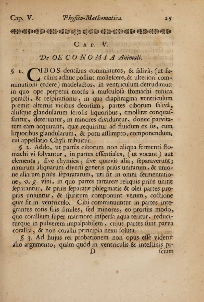 C A p. V. T>e OE C O N O MI A Animali, § I. y^IBOS dentibus comminutos, & falivd, (ut fa- cilius adhuc poffint mollefcere5& ulteriori com- minutioni cedere) madefactos, in ventriculum detrudimus: in quo ope perpetui motus a mufculofa ftomachi tunica perafti, &c refpirationis , in qua diaphragma ventriculum premit alternis vicibus deorfum , partes ciborum falivif aliifque glandularum fcrofis liquoribus , emollitse conquaC- fantur, deteruntur, in minores dividuntur, donec parvita¬ tem eam acquirant, qu^ requiritur ad fluidum ex iis, cum liquoribus glandularum, & potu affumpto?componendum, cui appellatio Chyli tribuitur. § 2. Addo, ut partes ciborum non aliqua fermenti fto¬ machi vi folvantur , in partes eflentiales, (ut vocant) aut elementa , five chymica , five quaevis alia , leparaverunt j nimirum aliquarum diverfi generis prius unitarum, & unio¬ ne aliarum prius feparatarum, uti fit in omni fermentatio- ne, V. g* vini, in quo partes tartareae reliquis prius unitae leparantur, & prius feparatae phlegmatis & olei partes pro¬ pius uniuntur, & Ipiritum componunt verum, coftione quae fit in ventriculo. Cibi comminuuntur in partes inte¬ grantes totis illis fimiles, fcd minores, eo prorfus modo, quo corallium fuper marmore iniperfa aqua teritur, reduci- turque in pulverem impalpabilem , cujus partes funt parva corallia, & non corallii principia nexu foluta. ^ 3. Ad hujus rei probationem non opus eile videtur alio argumento, quam quod in ventriculis & inteftinis pi- D fcium