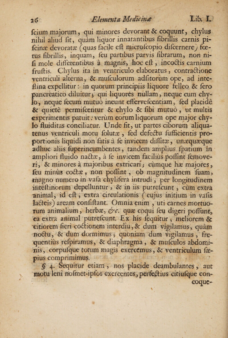 fcium majorum, qui minores devorant & coquunt, chylus nihil aliud fit, quam liquor innatantibus fibrillis carnis pi- fcin^ devoratae (quas facile efl: microfcopio difcernere} foe¬ tus fibrillis, inquam, fcu partibus parvis fibrarum, non ni- fi mole differentibus a magnis, hoc efl:, incoftis carnium fruilis. Chylus ita in ventriculo elaboratus , contraftione ventriculi alterna, & muffulorum adfitorum ope, ad inte- ftina expellitur: in quorum principiis liquore felleo & ftro pancreatico diluitur 5 qui liquores nullam > neque cum chy¬ lo, neque fecum mutuo ineunt effervefcentiam, fed placide & quiete permifcentur & chylo & fibi mutuo, ut multis experimentis patuit .* verum eorum liquorum ope major chy* lo fluiditas conciliatur. Unde fit, ut partes ciborum aliqua¬ tenus ventriculi motu folute , fed defeflu fufiicientis pro* portionis liquidi non fatis a fe invicem difllt^, imsequ^que adhuc aliis fuperincumbentes, tandem amplius ipatium in ampliori fluido naftic, a fe invicem facilius poflint femove- ri, & minores a majoribus extricari i cumque hse majores^ feu minus coftae, non poflint, ob magnitudinem fuam^ magno numero in vafa chylifera intrudi, per longitudinem ifiteftinorum depelluntur , ^ in iis putrefeunt, cum extra animal, id efl:, extra circulationis ( cujus initium in vafis lafteis) aream confiftant. Omnia enim , uti carnes mortuo¬ rum animalium, herbse, quae coqui feu digeri pofliint^, ea extra animal putrefeunt. Ex his fequitur ^ meliorem & ‘citiorem fieri coftionem interdiu 5 & dum vigilamus, quam nodu, & dum dormimus^ quoniarq dum vigilamus , fre¬ quentius refpiramus, & diaphragma , & mufculos abdomi¬ nis, corpufque totum magis exercemus, & ventriculum fie- pius comprimimus. § 4. Sequitur etiam , nos placide deambulantes, aut motu leni nofinet-ipfos exercentes^ perfc^iius cxtiufque con¬ coque-