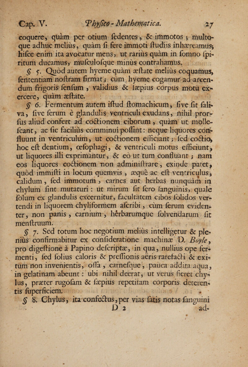 coquere, quam per otiutn fedentes, 8c iiiimotos % multQ- que adhuc melius 5 quam fi fere immoti Itudiis inhxreamusi hifce enim ita avocatur mens 5 ut rarius quam in fomno Ipi- ritum ducamus, mufculofque minus contrahamus. § f. Quod autem hyeme quam certate melius coquamus, fententiam noftram firmati cum hyeme cogamur ad arcen¬ dum frigoris fenfum , validius & isepius corpus motu ex^ ercere, quam seftate. § 6. Fermentum autem ifl:ud flomachicum, five fit falj- va, five ferum e glandulis ventriculi exudans, nihil pror- fus aliud confert ad cdftionem ciborum, quam ut molle- feant, ac fic facilius comminui poffint: neque liquores con^ fluunt in ventriculum, ut coftionem efficiant; fed coftic^ hoc ell: dentium, oefophagi, & ventriculi motus efficiunt, ut liquores illi exprimantur, eo ut tum confluant; nam eos liquores coAionem mon adminiftrare , exinde paret, quod immifti in locum quemvis , ^eque ac eft ventriculus, calidum, fed immotum, carnes aut herbas nunquam in chylum fint mutaturi: ut mirum fit fero languinis, quale ibium ex glandulis excernitur, facultatem cibos folidos ver¬ tendi in liquorem chyliformem aferibi, cum ferum evidem ter, non panis, carnium, herbarumque folvendarum fit menftruum. § 7. Sed totum hoc negotium melius intelligetur & ple¬ nius confirmabitur ex confideratione machinx D. Boyle^ pro digeftione a Papino deferiptx, in qua, nullius ope fer¬ menti, fed folius caloris & preffionis aeris rarefafti & exi¬ tum non invenientis, ofia , carnefqiie, pauca addita aqua, in gelatinam abeunt: ubi nihil deerat, ut verus fieret chy¬ lus, prxter rugofam & fxpius repetitam corporis deteren¬ tis fuperficiem. . § 8. Chylus, ita confectus, per vias fatis notas fanguini D 2 ad-