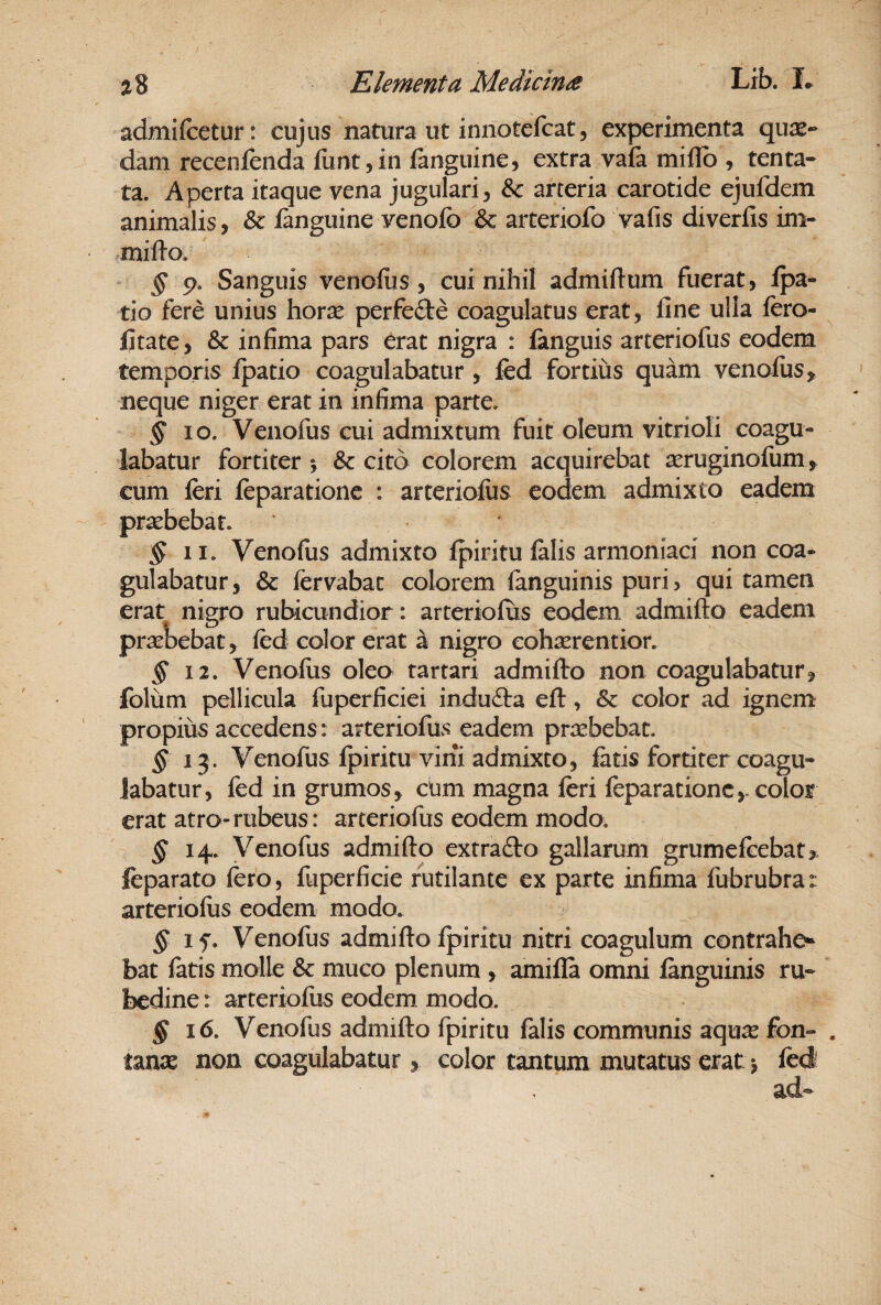 admifcetur: cujus natura ut innotefcat, experimenta qua¬ dam recenfenda funt,in fanguine, extra vafa miHb , tenta» ta. Aperta itaque vena jugulari^ & arteria carotide ejufdem animalis, & fanguine venolb & arteriofo vafis diverfis im- milio. § p. Sanguis venoliis, cui nihil admiftum fuerat, fpa- tio fere unius horae perfefte coagulatus erat, fine ulla fero- fitate, & infima pars ^rat nigra : fanguis arteriofus eodem temporis fpatio coagulabatur, fcd fortius quam venoliis^ neque niger erat in infima parte. ^ IO. Venofus cui admixtum fuit oleum vitrioli coagu¬ labatur fortiter % & cito colorem acquirebat aeruginofum, cum feri feparatione : arteriofus eodem admixto eadem praebebat. § II. Venofus admixto fpiritu falis armoniaci non coa¬ gulabatur, & fervabat colorem fanguinis puri, qui tamen erat nigro rubiaindior: arteriofus eodem admifto eadem praebebat, fed color erat a nigro cohaerentior. § 12. Venoliis oleo tartari admifto non coagulabatur, folum pellicula fuperficiei indudla eft, & color ad ignem propius accedens: arteriofus eadem praebebat. § 13. Venofus fpiritu vini admixto, fatis fortiter coagu¬ labatur, fed in grumos, chm magna feri feparatione,-color erat atro-rubeus: arteriofus eodem modo. ^14. Venofus admifto extra£lo gallarum grumefeebat, feparato fero, fuperficie rutilante ex parte infima fubrubra: arterioliis eodem modo. ^ § if. Venofus admifto fpiritu nitri coagulum contrahe» bat latis molle & muco plenum , amifla omni fenguinis ru¬ bedine : arterioliis eodem modo. ^16. Venofus admifto fpiritu falis communis aquae fon- . unx non coagulabatur, color tantum mutatus erat *, fcd ad-