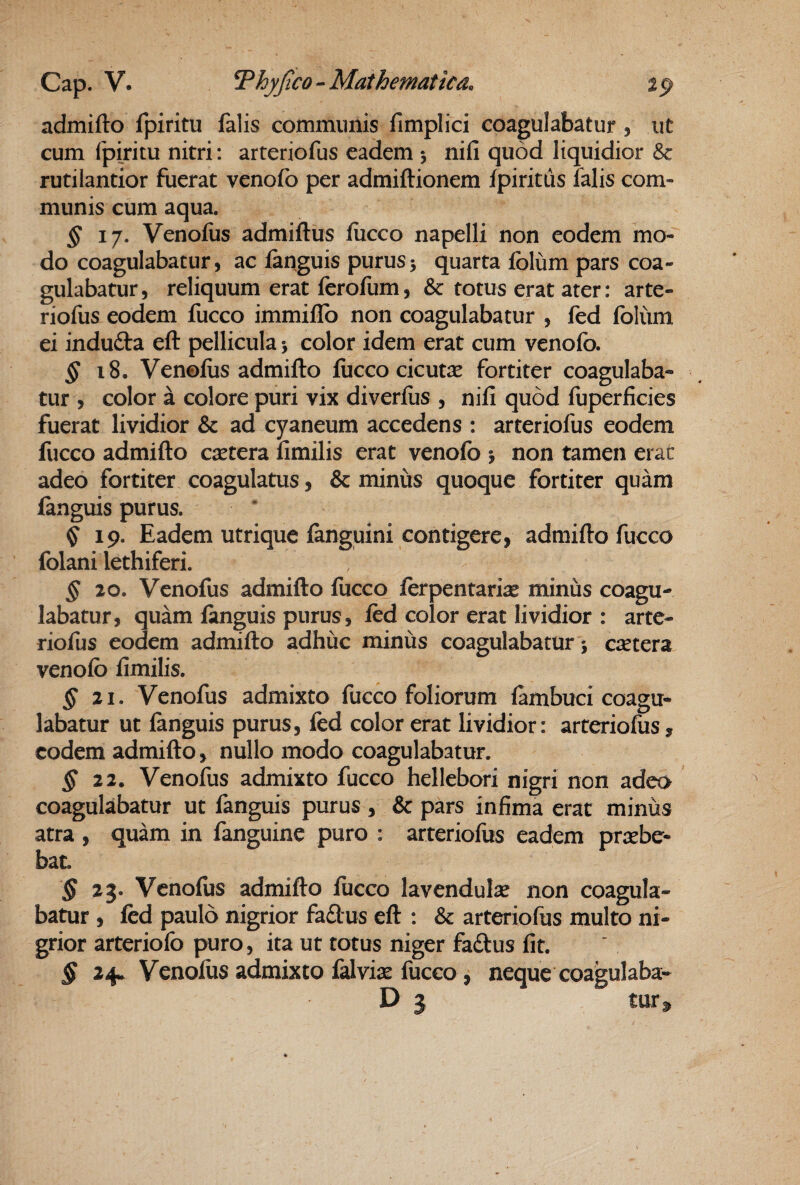 admifto fpiritu falis communis fimplici coagulabatur , ut cum Ipiritu nitri: arteriofus eadem 5 nifi quod liquidior & rutilantior fuerat venofo per admiftionem fpirittis falis com¬ munis cum aqua. ^17. Venoliis admiftus fiicco napelli non eodem mo¬ do coagulabatur, ac fanguis purus5 quarta folum pars coa¬ gulabatur , reliquum erat ferofum, & totus erat ater: arte¬ riofus eodem fucco immillb non coagulabatur , fed folum ei indufta eft pellicula > color idem erat cum venolb. ^18. Venofus admifto fucco cicuta fortiter coagulaba¬ tur , color a colore puri vix diverfiis , nili quod fuperficies fuerat lividior & ad cyaneum accedens : arteriofus eodem fucco admifto caetera limilis erat venofo j non tamen erat adeo fortiter coagulatus, & minus quoque fortiter quam fanguis purus. ^19. Eadem utrique fanguini contigere, admifto fucco folani lethiferi. § 20. Venofus admifto fucco ferpentariae minus coagu¬ labatur, quam fanguis purus, fed color erat lividior : arte¬ riofus eodem admifto adhuc minus coagulabatur; csetera venofo fimilis. ^21. Venofus admixto fucco foliorum fambuci coagu¬ labatur ut fanguis purus, fed color erat lividior: arteriofus, eodem admifto, nullo modo coagulabatur. ^22. Venofus admixto fucco hellebori nigri non adeo coagulabatur ut fanguis purus , & pars infima erat minus atra , quam in fanguine puro : arteriofus eadem praebe¬ bat. § 23. Venofus admifto fucco lavendulae non coagula¬ batur , fed paulo nigrior fadlus eft : & arteriofus multo ni¬ grior arteriofo puro, ita ut totus niger fadus fit. § 24. Venofus admixto falviae fucco, neque coagulaba- D 5 tur^