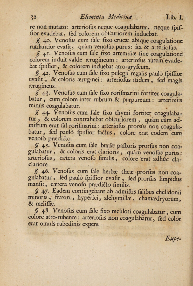 re non mutato: arteriofus neque coagulabatur, neque Ipif- fior evadebat, fed colorem obfcuriorem induebat. § 40. Venofus cum (ale fixo erucie abfque coagulatione rutilantior evafit, quam venofus purus: ita & arteriofiis. § 41. Venofus eum fale fixo artemifite fine coagulatione colorem induit valde jerugineum : arteriofus autem evade¬ bat Ipifiior, & colorem induebat atro-gryfeum, § 42. Venofus cum fale fixo pulegii regalis paulo Ipifiior evafit, & coloris asruginei: arteriofus itidem , fed magis srugineus. § 43, Venofus cum fale fixo rorifmarini fortiter coagula¬ batur , cum colore inter rubrum & purpureum : arteriofus minus coagulabatur. § 44. Venofus cum fale fixo thymi fortiter coagulaba¬ tur , & colorem contrahebat obfcuriorem , quam cum ad- miftum erat fal rorifmarini: arteriofus prorsus non coagula¬ batur , fed paulo Ipifiior fa£tus, colore erat eodem cum venofb prx difto. ^45'. Venofus cum fale burfie paftoris prorfus non coa¬ gulabatur , & coloris erat clarioris , quam venofus purus: arteriofus, cstera venofb fimilis, colore erat adhuc cla- clariore. . § 46. Venofus cum fale lierbte thete - prorfiis non coa¬ gulabatur , fed paulo fpifiior evafit, fed prorfus limpidus manfit, extera venofb prtedido fimilis. § 47. Eadem contingebant ab admiftis falibus chelidonii minoris, fraxini, hyperici, alchynaillx, chamxdryorum, & melifix. § 48. Venofus cum fale fixo meliloti coagulabatur, cum colore atro-rubente: arteriofus non coagulabatur, fed color erat omnis rubedinis expers.