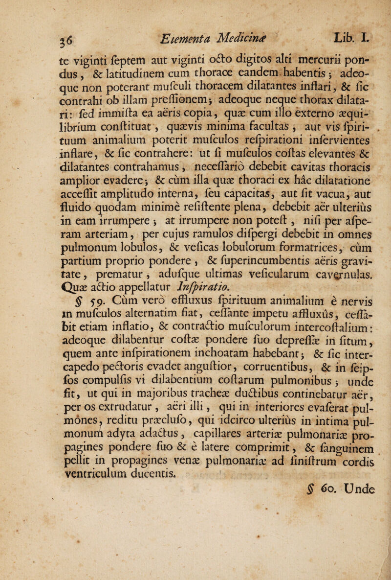 te viginti feptem aut viginti ofto digitos alci mercurii pon¬ dus, & latitudinem cum thorace eandem, habentis 5 adeo- que non poterant mufculi thoracem dilatantes inflari, & lic contrahi ob illam preflionem^ adeoque neque thorax dilata¬ ri: fed immifta ea aeris copia, qusc cum illo externo aequi¬ librium conftituat, qusevis minima facultas , aut vis fpiri- tuum animalium poterit mufculos refpirationi inlervientes inflare, &: fic contrahere: ut fi mufculos coftas elevantes & dilatantes contrahamus , neceilario debebit cavitas thoracis amplior evadere j & cum illa qu^e thoraci ex hac dilatatione acceflit amplitudo interna, ftu capacitas, aut fit vacua, aut fluido quodam minime refiftente plena, debebit aer ulterius in eam irrumpere j at irrumpere non poteft , nifi per afpe- ram arteriam, per cujus ramulos difpergi debebit in omnes pulmonum lobulos, & veficas lobulorum formatrices, cum partium proprio pondere , & fuperincumbentis aeris gravi¬ tate , prematur , adufque ultimas veficularum cavernulas. Qu^e a6tio appellatur Infpiratio. § f 9. Cum vero effluxus fpirituum animalium e nervis in mufculos alternatim fiat, cefTante impetu affluxiis, cefla- bit etiam inflatio, & contradio mufculorum intercoftalium: adeoque dilabentur coftse pondere fuo depreflk in fitum, quem ante infpirationem inchoatam habebant j & fic inter¬ capedo pedoris evadet anguftior, corruentibus, & in feip- Ibs compulfis vi dilabentium coftarum pulmonibus > unde fit, ut qui in majoribus tracheae dudibus continebatur aer, per os extrudatur , aeri illi, qui in interiores evaferat pul¬ mones, reditu praeclufb, qui idcirco ulterius in intima pul- monutn adyta adadus , capillares arteriae pulmonariae pro¬ pagines pondere fuo & e latere comprimit, & fanguinem pellit in propagines venae pulmonariae ad finiftrum cordis ventriculum ducentis. § 60. Unde