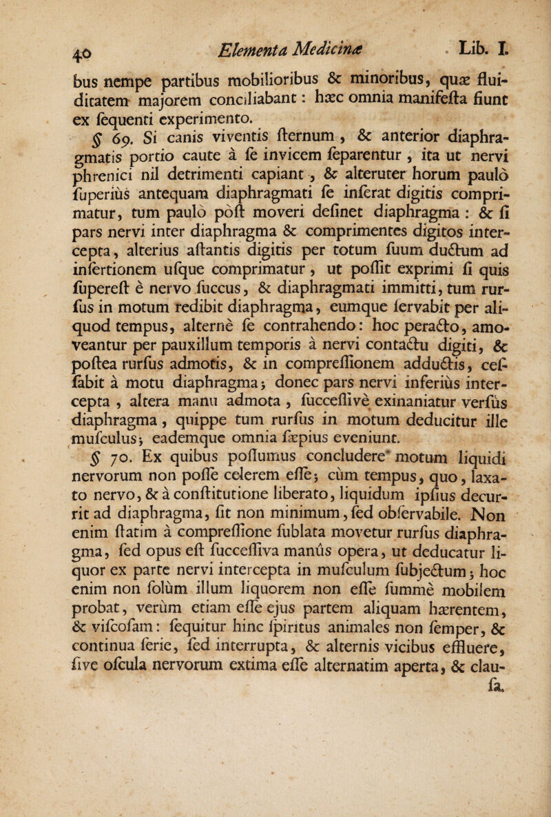 bus nempe partibus mobilioribus & minoribus, qux flui- dicatem* majorem conciliabant: hasc omnia manifefta fiunt ex lequenti experimento. § 69. Si canis viventis fternum , & anterior diaphra¬ gmatis portio caute a fe invicem feparentur , ita ut nervi phrenici nil detrimenti capiant , & alteruter horum paulo fuperius antequam diaphragmati fc inferat digitis compri¬ matur, tum paulo poft moveri definet diaphragma ; & fi pars nervi inter diaphragma & comprimentes digitos inter¬ cepta , alterius artantis digitis per totum fuum duftum ad infertionem ufque comprimatur, ut poflit exprimi fi quis fiiperert d nervo fuccus, Sc diaphragmati immitti, tum rur- fus in motum redibit diaphragma, eumque fervabit per ali¬ quod tempus, alterne fe contrahendo: hoc perafto, amo¬ veantur per pauxillum temporis a nervi contaftu digiti, Sc portea rurfus admotis, & in comprellionem adduftis, cefi fabit a motu diaphragma > donec pars nervi inferius inter¬ cepta , altera m^mu admota , fiicceffive exinaniatur verfus diaphragma, quippe tum rurfus in motum deducitur ille mufculusj eademque omnia fsepius eveniunt. ^ 70. Ex quibus poflumus concludere* motum liquidi nervorum non polle celerem ertej cum tempus, quo, laxa¬ to nervo, & a conrtitutione liberato, liquidum ipfius decur¬ rit ad diaphragma, fit non minimum ,fed obfervabile. Non enim rtatim a compreflione fublata movetur rurfus diaphra¬ gma, fed opus ert fuccefliva manus opera, ut deducatur li¬ quor ex parte nervi intercepta in mufculum fubjeftum 3 hoc enim non folum illum liquorem non efie fumme mobilem probat, verum etiam elle ejus partem aliquam haerentem, Sc vifeofam: lequitur hinc Ipiritus animales non femper, & continua ferie, fed interrupta, & alternis vicibus effluere, five ofcula nervorum extima efle alternatim aperta, & clau- fn.