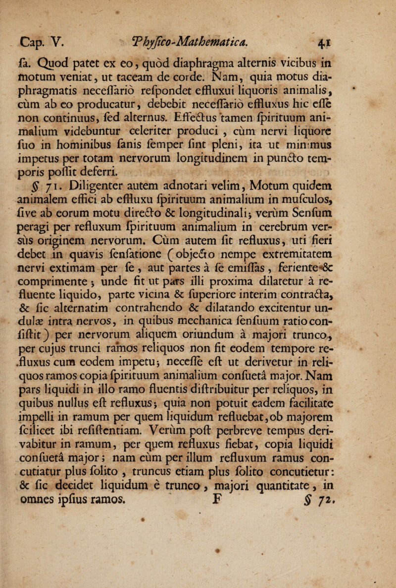 ia. Quod patet ex eo, quod diaphragma alternis vicibus in motum veniat 5 ut taceam de corde. Nam, quia motus dia¬ phragmatis neceflario refpondet effluxui liquoris animalis, cum ab co producatur, debebit neceflario effluxus hic cile non continuus, fed alternus. Effedlus tamen fpirituum ani¬ malium videbuntur celeriter produci , cum nervi liquore fuo in hominibus fanis femper lint pleni, ita ut minimus impetus per totam nervorum longitudinem in pundo tem¬ poris poflit deferri. ^71. Diligenter autem adnotari velim, Motum quidem animalem effici ab effluxu fpirituum animalium in mufculos, five ab eorum motu direfto & longitudinali 5 verum Senfum peragi per refluxum fpirituum animalium in cerebrum ver¬ sus originem nervorum. Cum autem fit refluxus, uti fieri debet in quavis fenfationc (objefio nempe extremitatem nervi extimam per fe , aut partes a fe emiflas , feriente**& comprimente •, unde fit ut pars illi proxima dilatetur a re¬ fluente liquido, parte vicina & fuperiore interim contrafta, & fic alternarim contrahendo & dilatando excitentur un- dulx intra nervos, in quibus mechanica fenfuum ratiocon- fiftit} per nervorum aliquem oriundum a majori trunco,, per cujus trunci ramos reliquos non fit eodem tempore re- .fluxus cum eodem impetu j necefle efl: ut derivetur in reli¬ quos ramos copia fpirituum animalium confueta major. Nam pars liquidi in illo ramo fluentis diftribuitur per reliquos, in quibus nullus efl: refluxus j quia non potuit eadem facilitate impelli in ramum per quem liquidum refluebat,ob majorem fcilicet ibi refiflentiam. Verum pofl perbreve tempus deri¬ vabitur in ramum, per quem refluxus fiebat, copia liquidi confueta major; nam cum per illum refluxum ramus con¬ cutiatur plus fblito , truncus etiam plus fblito concutietur: & fic decidet liquidum e trunco, majori quantitate, in omnes ipfius ramos. F § 7^^