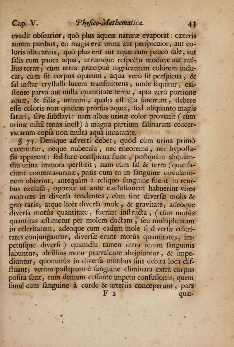 evadit obfcurior, quo plus aque^e naturae evaporat: ceteris autem paribus, eo magis erit urina aut perfpicuior, aut co¬ loris albicantis, quo plus erit aut aquse cum pauco fale, aut falis cum pauca aqua , utrumque refpedu modicse aut nul¬ lius terrse > cum terra pri:ecipue nigricantem colorem indu¬ cat, cum fit corpus opacum , aqua vero fit perfpicua, & fal inftar cryftalli lucem tranfmittens j unde fcquitur , exi- ftente parva aut nulla quantitate terrae , apta vero portione aqu:^, & falis, urinam , qualis eft illa fanorum, debere efle coloris non quidem prorfus aquei, fed aliquanto magis faturi, fi ve fubflavi: nam albus urin^ color provenit (ciim . urinae nihil tenax ineft) a magna partium falinarum coacer¬ vatarum copia non multa aqui innatante. § 7f. Denique adverti debet, quod cum urina primo excernitur, neque nubecula, nec eneorema, nec hypofta- fis apparent: fedhsec confpicua fiunt, poftquam aliquam¬ diu urina immota perflitit •, nam cum fal terra (qu:e fa¬ ciunt contenta^urinse, prius cum ea in fanguine circulatio¬ nem obierint, antequam a reliquo fanguine fuerit in reni¬ bus exclufa , oportet ut ante exclufionem habuerint vites motrices in diverfa tendentes, cum fint diverfie molis & gravitatis*, atque licet diverfa mole, & gravitate, adeoque diverfa motus quantitate, fuerint ihftruda , (cum motils quantitas teftimetur per molem dudam , feu multiplicatam in celeritatem, adeoque cum eadem mole fi diverfie celeri¬ tates conjungantur, diverfie erunt motus quantitates, im- petufque diverfi) quamdiu tamen intra ferum fanguinis labuntur, ab illius motu pr^rvalente abripiuntur, impe¬ diuntur, quominus in diverfa motibus fu is debita loca dif¬ fluant 5 verum poftquam e fanguine eliminata extra corpus polita funt, tum demum ceflante impetu confufionis, quem fimul cum fanguine a corde & arteriis conceperunt, pars