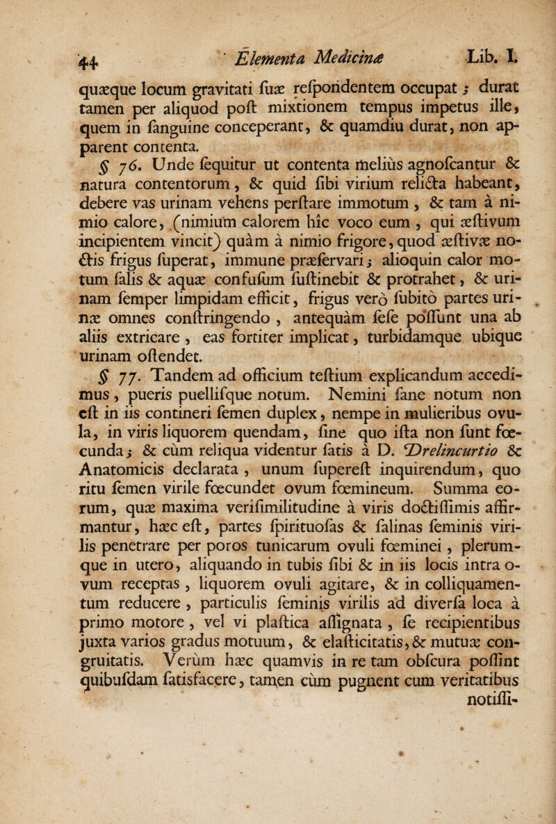 quaeque locum gravitati fiiae relpoiidentem occupat i durat tamen per aliquod poft mixtionem tempus impetus ille, quem in fanguine conceperant, & quamdiu durat, non ap¬ parent contenta. § ’]6. Unde fequitur ut contenta melius agnofcantur & natura contentbrum, & quid fibi virium relida habeant, debere vas urinam vehens perflare immotum , & tam a ni¬ mio calore, (nimium calorem hic voco eum , qui seflivum incipientem vincit} quam a nimio frigore, quod xAivx no¬ dis frigus fuperat, immune pr^fervari j alioquin calor mo¬ tum falis Sc aquse confufum fuflinebit & protrahet, & uri¬ nam femper limpidam efficit, frigus ver6 fubito partes uri¬ nae omnes conftringendo , antequam fcfe poiflunt una ab aliis extricare , eas fortiter implicat, turbidamque ubique urinam oflendet. § jj. Tandem ad officium teflium explicandum accedi¬ mus , pueris puellifque notum. Nemini fane notum non cft in iis contineri femen duplex, nempe in mulieribus ovu- la, in viris liquorem quendam, fine quo ifla non funt foe- cunda s & cum reliqua videntur fatis a D. ^relincurtio &c Anatomicis declarata , unum fuperefl inquirendum, quo ritu femen virile foecundet ovum foemineum. Summa eo¬ rum, qux maxima verifimilitudine a viris dodiffimis affir¬ mantur, h^ecefl, partes Ipirituofas & falinas feminis viri¬ lis penetrare per poros tunicarum ovuli feminei, plerum¬ que in utero, aliquando in tubis fibi & in iis locis intra o- vum receptas , liquorem ovuli agitare, Sc in colliquamen- tum reducere , particulis feminis virilis ad diverfa loca a primo motore, vel vi plaflica affignata , fe recipientibus juxta varios gradus motuum, & elafticitatis,& mutuis con- gruitatis. Verum hxc quamvis in re tam obfcura poffint quibufdam fatisfacere, tam^en cum pugnent cum veritatibus notiffi-