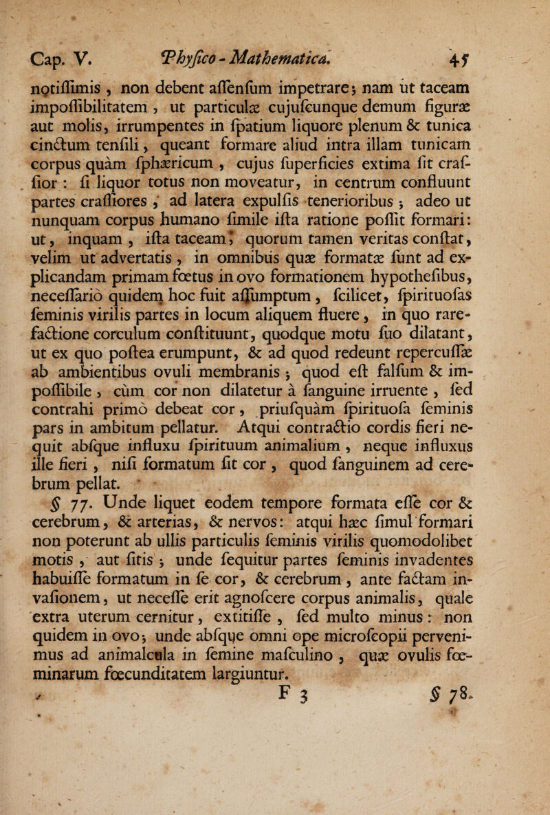 ngriflimis , non debent aflbnllim impetrare 5 nam ut taceam impollibilitatem ? ut particulae cujufcunque demum figurae aut molis, irrumpentes in fpatium liquore plenum & tunica cinftum tenfili, queant formare aliud intra illam tunicam corpus quam fphsericum , cujus fuperficies extima fit craf- fior : fi liquor totus non moveatur, in centrum confluunt partes crafliores , ad latera expulfis tenerioribus j adeo ut nunquam corpus humano fimile ifta ratione poflit formari: ut, inquam , ifta taceam* quorum tamen veritas conflat, velim ut advertatis , in omnibiis quae formatae funt ad ex¬ plicandam primam foetus in ovo formationem hypothefibus, neceflarid quidenj hoc fuit afjumptum , fcilicet, fpirituofas feminis virilis partes in locum aliquem fluere, in quo rare- fadlione corculum conftituunt, quodque motu fiio dilatant, ut ex quo poftea erumpunt, & ad quod redeunt repercuflie ab ambientibus ovuli membranis •, quod eft falfiim & im- poflibile 5 cum cor non dilatetur a fanguine irruente , fed contrahi primo debeat cor, priufquam fpirituofa feminis pars in ambitum pellatur. Atqui contraftio cordis fieri ne¬ quit abfque influxu fpirituum animalium , neque influxus ille fieri , nifi formatum fit cor , quod fanguinem ad cere*- brum pellat. ^77. Unde liquet eodem tempore formata efle cor & cerebrum, & arterias, & nervos: atqui hxc fimul formari non poterunt ab ullis particulis feminis virilis quomodolibet motis , aut fitis > unde fequitur partes feminis invadentes habuifle formatum in fe cor, & cerebrum , ante fa£lam in- vafionem, ut necefle erit agnofcere corpus animalis, quale extra uterum cernitur, extitifle , fed multo minus : non quidem iii ovo*, unde abfque omni ope microfeopii perveni¬ mus ad animalcula in femine mafculino , qu^ ovulis foe- minarum foecunditatem largiuntur. . F 3 §7^- V