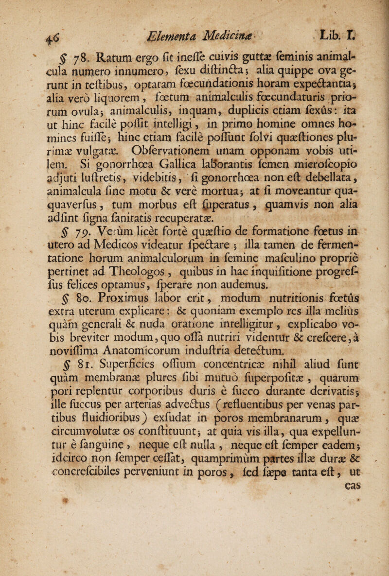 § 78, Ratum ergo fit ineile cuivis guttx feminis animal- cula numero innumero, fexu diftinfta 5 alia quippe ova ge¬ runt in reftibus, optatam foecundationis horam expedantiaj alia vero liquorem , foetum animalculis foecundaturis prio¬ rum ovulaj animalculiS) inquam > duplicis etiam fexus: ita ut hinc facile poffit intelligi, in primo homine omnes ho¬ mines fuifle*, hinc etiam facile pofliint folvi quasftiones plu¬ rimae vulgatae. Obfervationem unam opponam vobis uti¬ lem. Si gonorrhoea Gallica laBorantis femen microfcopio adjuti luftretis, videbitis, ‘fi gonorrhoea noneft debellata, animalcula fine motu & vere mortua> at fi moveantur qua¬ qua ver fus 5 tum morbus eft fiiperatus, quamvis non alia Mfint figna fanicatis recuperate. § 79. Verum licet forte quasftio de formatione foetus in utero ad Medicos videatur fpeftare 5 illa tamen de fermen- tatione horum animalculorum in femine mafculino proprie pertinet ad Theologos , quibus in hac inquifitione progref* fus felices optamus, iperare non audemus. § 80. Proximus labor erit, modum nutritionis foetus extra uterum explicare: & quoniam exemplo res illa meliiis quam generali & nuda oratione inrelligitur , explicabo vo¬ bis breviter modum,quo olla nutriri videntur & crefcere,a noviffima Anatomicorum induftria deteftum. § 81. Superficies offium concentricae nihil aliud funt quam membranre plures fibi mutuo fupcrpofit^e , quarum pori replentur corporibus duris e fucco durante derivatis j ille fuccus per arterias adveftus (refluentibus per venas par¬ tibus fluidioribus) exfudat in poros membranarum, quse circumvolute os conftituunt*, at quia vis illa, qua expellun¬ tur e fanguine > neque eft nulla , neque eft femper eadem > idcirco non femper ceflat, quamprimum partes ilte durae 6c concrefcibiles perveniunt in poros, led faepe tanta eft, ut