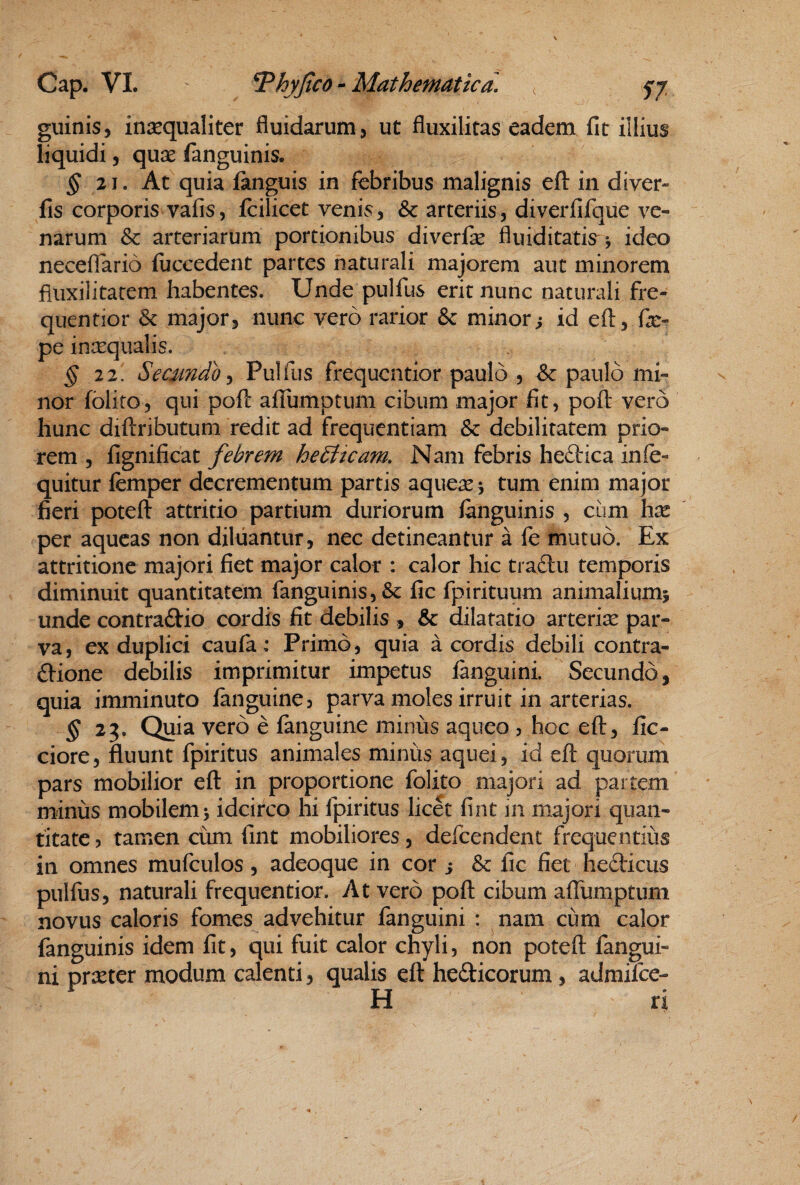 giiinis, insequaliter fluidarum, ut fluxilitas eadem fit illius liquidi, quae fanguinis. ^ 21. At quia fanguis in febribus malignis efl: in diver- fis corporis vafis5 fcilicet venis, & arteriis, diverfifque ve¬ narum & arteriarum portionibus diverfk fluiditatis^ *, ideo neceflario fiiccedent partes naturali majorem aut minorem fliixilitatem habentes. Unde pulfus erit nunc naturali fre- quentior major, nunc vero rarior & minorj id efl, pe insequalis. ^2 2, Secsmdo^ Pulfus frequcntior paulo , & paulo mi¬ nor folito, qui poft aflumptum cibum major fit, pofl: vero hunc diftributum redit ad frequentiam & debilitatem prio¬ rem , fignificat febrem heSiteam, Nam febris heftica infe- quitur femper decrementum partis aque^e; tum enim major fieri poteft attritio partium duriorum fanguinis , cum hx per aqueas non diluantur, nec detineantur a fe mutuo. Ex attritione majori fiet major calor : calor hic tradlu temporis diminuit quantitatem fanguinis, & fic fpirituum animalium} unde contractio cordis fit debilis , & dilatatio arteriae par¬ va, ex duplici caufa: Primo, quia a cordis debili contra¬ ctione debilis imprimitur impetus fanguini. Secundo, quia imminuto fanguine, parva moles irruit in arterias. ^23. Quia vero e fanguine minus aqueo , hoc eft, fic- ciore, fluunt fpiritus animales minus aquei, id efl quorum pars mobilior efl in proportione folito majori ad partem minus mobilem} idcirco hi fpiritus licet fint in majori quan¬ titate 5 tamen cum fint mobiliores, defeendent frequentius in omnes mufculos, adeoque in cor i & fic fiet heCticus pulfus, naturali frequentior. At vero poft cibum afTumptum novus caloris fomes advehitur fanguini : nam cum calor fanguinis idem fit, qui fuit calor chyli, non poteft fangui¬ ni praeter modum calenti, qualis eft heCticorum, admilce- H ri