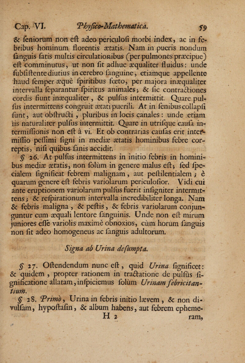 Sc feniorum non eft adeo periculofi morbi index, ac in fe¬ bribus hominum florentis aetatis. Nam in pueris nondum fanguis fatis multis circulationibus (jper pulmones pr^cipue) eft comminutus, ut non fit adhuc aequaliter fluidus: unde fubfiftentediutius in cerebro fanguine, etiamque appellente haud lemper aeque fpiritibus foeto, per majora inccqualiter intervalla fcparantur fpiritus animales 5 & fic contraftiones cordis fiunt inaequaliter , & pulfus intermittit. Quare pul- fus intermittens congruit aetati puerili. At in fenibuscollapfi funt 5 aut obftrufti, pluribus in locis canales : unde etiam iis naturaliter pulfus intermittit. Quare in utriique caufa in- termiffionis non eft a vi. Et ob contrarias caufas erit intef- millio peflimi figni in mediae aetatis hominibus febre cor¬ reptis 5 nifi quibns<(anis accidit. ^ 26. At pullus intermittens in initio febris in homini¬ bus medi^ aetatis, non Iblum in genere malus eftj fcd Ipe- cialem fignificat febrem malignam, aut peftilentialem s e quarum genere eft febris variolarum periculofior. Vidi cui ante eruptionem variolarum pulfus fuerit infigniter intermit¬ tens j & relpirationum intervalla incredibiliter longa. Nam & febris maligna , & pellis, & febris variolarum conjun¬ guntur cum aequali lentore fanguinis. Unde non eft mirum juniores ellc variolis maxime obnoxios, cum horum fanguis non fit adeo homogeneus ac fanguis adultorum. Signa ab Urina defumpta. ^27. Oftendendum nunc eft, quid Urina fignificet: & quidem , propter rationem in tradlatione de pulfus fi- gnificatione allatam,inlpiciemus folum Urinamfebricitan^ tium, ^28. Trimo y Urina in febris initio laevem , & non di- vullam, hypoftafin, & album habens, aut febrem epheme- H 2 ram,