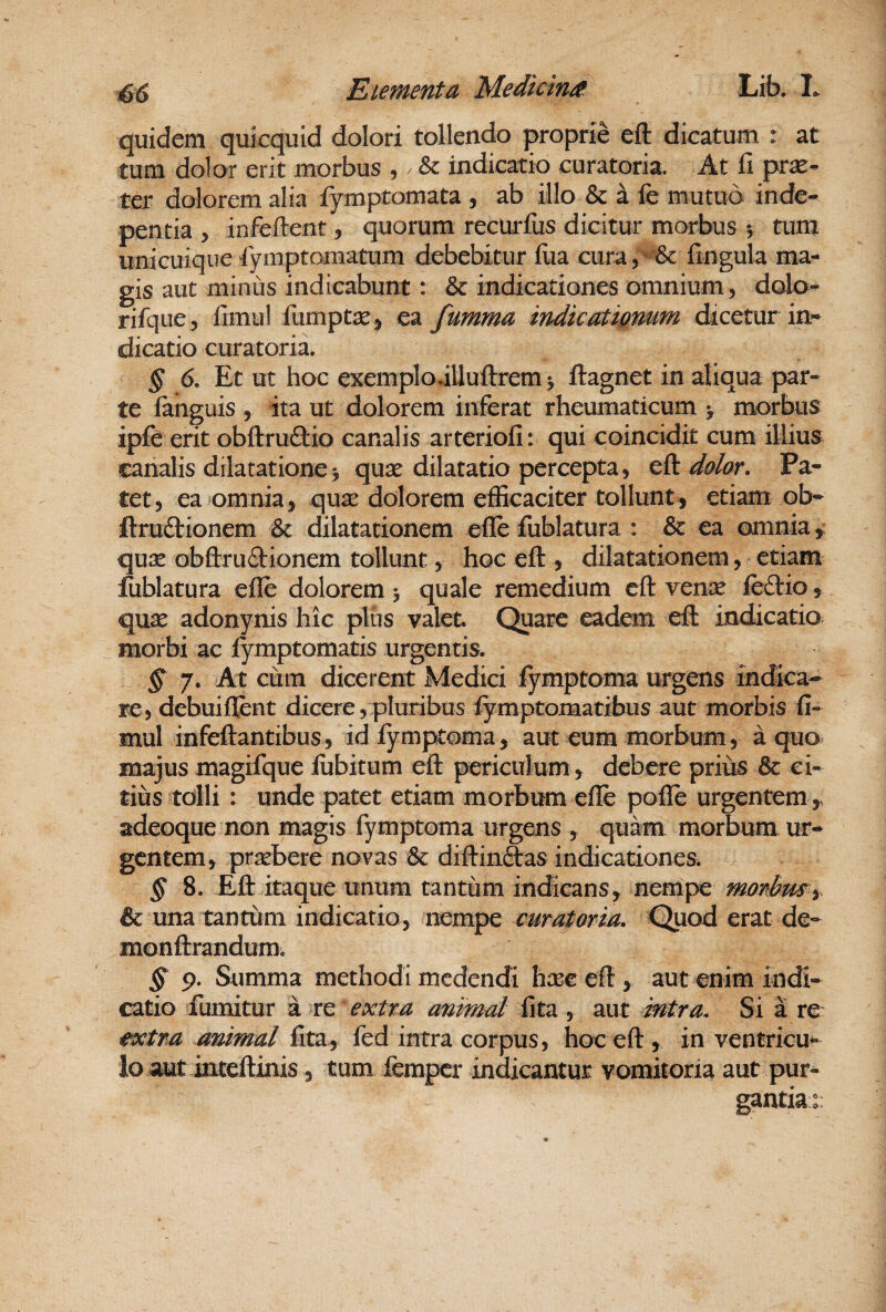 quidem qukquid dolori tollendo proprie eft dicatum : at tum dolor erit morbus , / & indicatio curatoria. At fi prx- ter dolorem alia fymptomata , ab illo & a fe mutuo inde- pentia , infeftent, quorum recUrfiis dicitur morbus ^ tum unicuique Symptomatum debebitur iua cura, '^^ fingula ma^ gis aut minus indicabunt: & indicationes omnium, dalo- rifque, fimul fumptsej ea fumma indicatignum dicetur in* dicatio curatoria. § 6, Et ut hoc exemplodUuftrem ^ ftagnet in aliqua par¬ te fanguis , ita ut dolorem inferat rheumaticum > morbus ipfc erit obftruftio canalis arteriofi: qui coincidit cum illius canalis dilatatione5 quse dilatatio percepta, cfi dolor. Pa¬ tet, ea omnia, qux dolorem efficaciter tollunt, etiam ob- ftruftionem Sc dilatationem efle fublatura : & ea omnia qu2e obftruftionem tollunt, hoc eft , dilatationem, etiam lublatura efle dolorem 5 quale remedium eft vcnx iedtio, quae adonynis hic pliis valet. Quare eadem eft indicatio ^ morbi ac iymptomatis urgentis. § 7. At cum dicerent Medici fymptoma urgens indica¬ re, debuiflent dicere, pluribus fymptomatibus aut morbis fi- mul infeftantibus, idiymptoma, aut eum morbum, a quo majus magifque lubitum eft periculum , debere prius & ci¬ tius tolli : unde patet etiam morbum efle pofle urgentem,, adeoque non magis fymptoma urgens , quam morbum ur¬ gentem, praebere novas diftinftas indicationem § 8. Eft itaque unum tantum indicans, nempe morbusy & una tantum indicatio, nempe curatorm. Quod erat de- monftrandum; § 9. Summa methodi medendi haec eft , aut enim indi¬ catio fumitur a re 'extra animal fita , aut intra. Si a re extra animal fita, fed intra corpus, hoc eft , in ventricu* lo aut inteftinis, tum femper indicantur vomitoria aut pur¬ gantia::