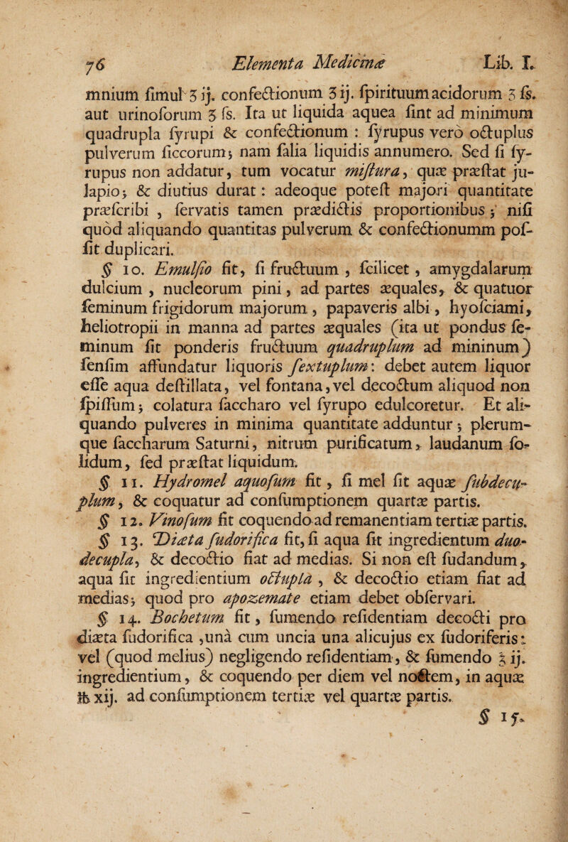 mnium fimul 5ij. confeflionum 5ij. fpirituum acidorum 5 fi- aut nrinoforum 5 fs. Ita ut liquida aquea lint ad minimum quadrupla fyrupi & confectionum : lyrupus vero oCtuplus pulverum llccorum j nam falia liquidis annumero. Sed fi fy- rupus non addatur, tum vocatur mijtura^ quae prseftat ju- lapio > & diutius durat: adeoque poteft majori quantitate pr^firibi , fervatis tamen pr^ediCtis proportionibus > nifi quod aliquando quantitas pulverum & confeCtionumm pof- fit duplicari. ^10. Emulfio fit, fi fruftuum 5 fcilicet, amygdalarum dulcium , nucleorum pini, ad partes sequales,^ & quatuor feminum frigidorum majorum , papaveris albi, hyoiciami^ heliotropii in manna ad partes sequales (ita ut pondus fe¬ minum fit ponderis fruCtuum quadruplum ad mininum} fenfim affundatur liquoris fextuphm: debet autem liquor elfe aqua deflillata, vel fontana,vel decoCtum aliquod non fpiflum^ colatura faccharo vel fyrupo edulcoretur. Et ali¬ quando pulveres in minima quantitate adduntur 5 plerum¬ que faccharum Saturni, nitrum purificatum > laudanum fa- lidum, fed praeftat liquidum. § II. Hydromel aquofum fit, fi mei fit aqujE fubdecu^ pium y & coquatur ad confiimptionem quartee partis. § 12. Vinofum fit coquendo ad remanentiam tertiae partis. § 13. T)t£ta/udarifica fit, fi aqua fit ingredientum duo* decupla^ & decoClio fiat ad medias. Si non eft fudandum,, aqua fit ingrediendum oElupla , & decoClio etiam fiat ad medias > quod pro apozemate etiam debet obfervari. ^14. Bochetum fit, fumendo refidentiam decofti pro diaeta fudorifica ,una cum uncia una alicujus ex fudoriferis: vel (quod melius) negligendo refidentiam, & fumendo % ij. ingredientium, & coquendo per diem vel noftem, in aqux xij. ad confumptionem tertia: vel quarta parcis. % if-