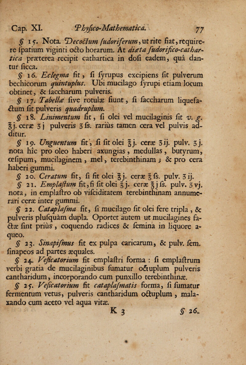 § Nota, ^eco^um fudoriferumiUtrite BatyYCqmrc-- re fpatium viginti ofto horarum. At di<eta fudorifico-cathar^ tica prseterea recipit cathartica in dofi eadem, qua dan¬ tur ficca. § 16, Eclegma Iit, fi fyrupus excipiens fit pulverum bechicorum quintuplus. Ubi mucilago fyrupi etiam locum obtinet, & faccharum pulveris. § 17. Tabella five rotulae fiunt, fi faccharum liquefa- ftum fit pulveris quadruplum, ^18. Linimentum fit, fi olei vel mucilaginis fit v, g, I j. cer*^ 3 j pulveris 3 fs. rarius tamen cera vel pulvis ad¬ ditur. §19- Unguentum fit ', fi fit olei |j. cerae 3ij. pulv. 3> nota hic pro oleo haberi axungias, medullas, butyrum, oefipum, mucilaginem, mei, terebinthinam; & pro cera haberi gummi. ^20. Ceratum fit, fi fit olei |j. cerae |fs. pulv. 5ij. ^21. Emplafium fit,fi fit olei | j. cerx §jfs. pulv. 3vj. nota, in emplaftro ob vifeiditatem terebinthinam annume¬ rari cerx inter gummi. ^22. Cataplafma fit, fi mucilago fit olei fere tripla , & pulveris plufqu^m dupla. Oportet autem ut mucilagincs fa- ftx fint priiis, coquendo radices & femina in liquore a- queo. § 25. Sinapifmus fit ex pulpa caricarum, & pulv. fem. finapeos ad partes xquales. § 24. Veficatorium fit emplaftri forma : fi emplaflrum verbi gratia de mucilaginibus liimatur o&uplum pulveris cantharidum, incorporando cum punxillo terebinthinx. ^25'. Veficatarium fit cataplafmatis forma, fi fumatur fermentum vetus, pulveris cantharidum o£tuplum , mala¬ xando cum aceto vel aqua vitx. K ? § 26^