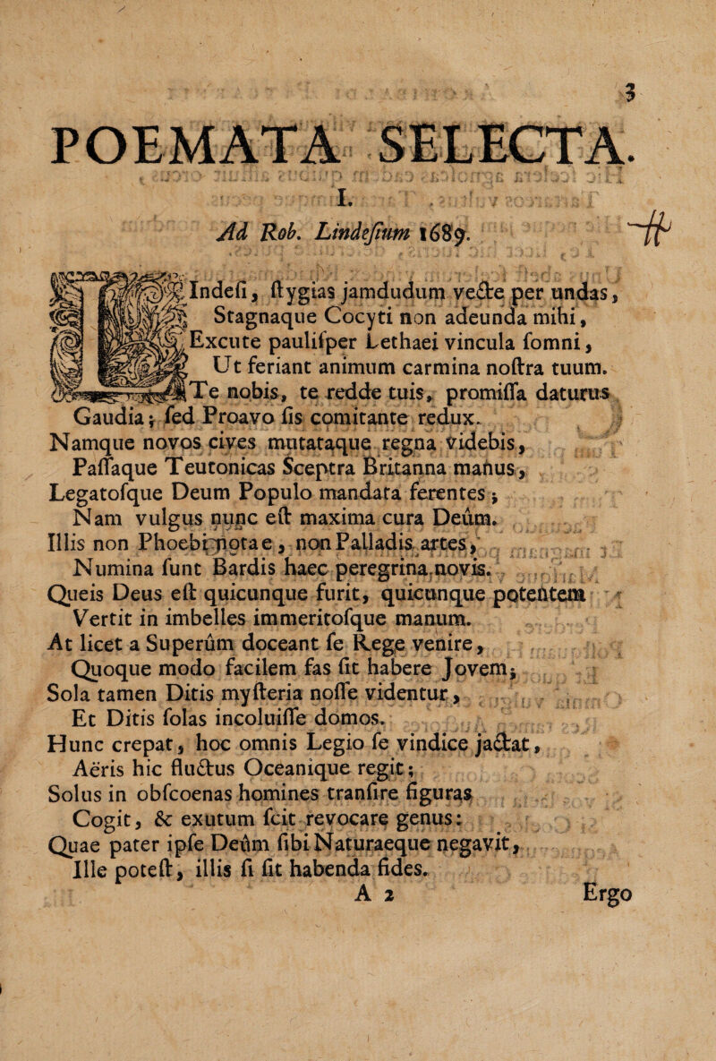 1. Ad Reb. Lindejhm 1689. Indefi, ftygtas jamdudutn veAe per undas, Stagnaqiie Cocyti non adeunda mihi. Excute paulifper Lethaei vincula fomni, Ut feriant animum carmina noftra tuum. Te nobis, te reddre tuis,, promiffa daturus l Proavo lis comitante redux. Namque novos cives mu tataque regpa Videbis, Palfaque Teutonicas Sceptra Britanna mahus , Legatofque Deum Populo mandata ferentes j Nam vulgus nunc eft maxima cura Deum. Illis non Phoebtiiorae , non Palladis artes, Numina funt Bardis haec peregrina.aoyis. Queis Deus eft quicunque furit, quiconque pQteUtem ' Vertit in imbelles immeritofque manum. At licet a Superum doceant fe Rege venire, Qiioque modo facilem fas fit habere Jovemj Sola tamen Ditis myfteria noflTe videntur, , , Et Ditis folas incoluifle domos. Hunc crepat, hoc omnis Legio fe vindice jadat. Aeris hic fluftus Oceanique regit; Solus in obfcoenas homines tranfire figur^^ Cogit, & exutum fcit revocare genus: Quae pater ipfe Derim fibi Naturaeque negavit, Ille poteft, illis fi fit habenda fides. A 2 Ergo
