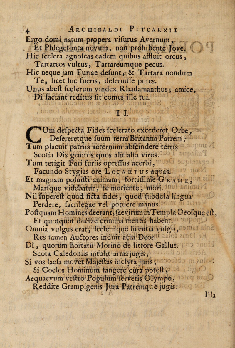 Erga domi natum propera vifurus AyernuiTi 5 Et Phlegetonta novum, npn prohibente [ove. Hic fcelera agnofcas eadem quibus affluit orcus, Tartareos vultus, Tartareumque pecus. Hic neque jam Furiae defunt, & Tartara nondum Te, licet hic fueris, deferuifle putes. Unus abeft fcelerum yindex Rhadamanthus; amice. Di faciant reditus fit comes ille tui. I 1. CUm defpefta Fides fcelerato exceder*ct Orbe, Defereretque ftium terrABfitahha Patrem; Tum placuit patriis aeternum abfcindere terris Scotia Dis genitos quos alit alta viros. Tum tetigit Fati furiis oprefliis acerbi, Facundo Stygias ore Locartus aquas. Et magnam pofuiffi animam, fortiflirnfe^G ram e, Marique videbatury to nibrjente, moH. ^ Nilfupereft quod fifta fides, quod fubddla lingiia' Perdere, facrilegae vel potuere manus. Poftquam Homines deerant,faeyirum inTempla-Deofque efl. Et quotquot doftie crimiha mentis habent. Omnia vulgus erat, TceleriTque licentia vulgo, ^ Res tamen Auftpres induit afta Deos. ' Di, quorum hortatu Morino de littore Gallus. Scota Caledoniis intulit arma jugis . Si vos laefa movetMajeftas inclyta j'uris; ^ Si Coelos Hominumi tangere cura poteft, ' Aequaevum veftro PdpuIum fervetis Olympo, Reddite Grampigenis Jura Patremqu e jugis : Illa