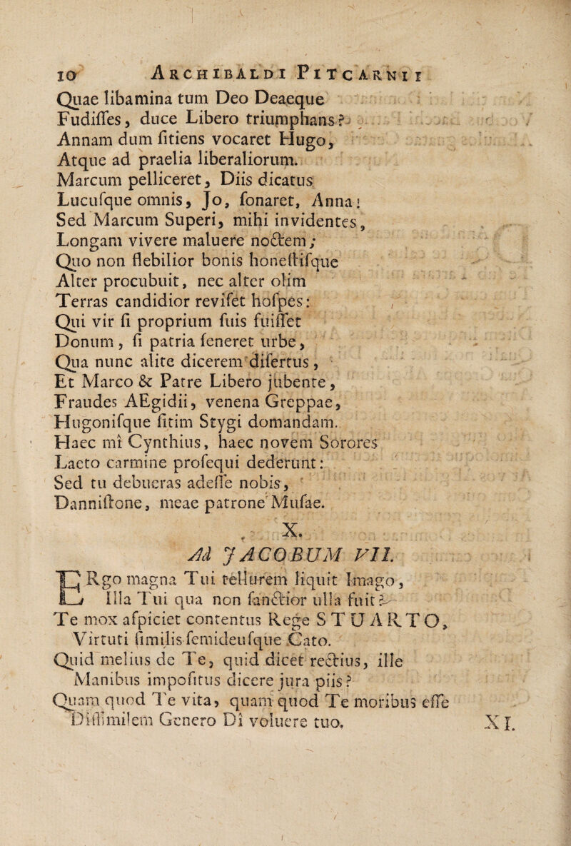Quae libamina tum Deo Deaeque FudilTes, duce Libero triumphans? Annam dum fitiens vocaret Hugo, Atque ad praelia liberaliorum. Marcum pelliceret ^ Diis dicatus Lucurque omnis, Jo, fonaret, Annai Sed Marcum Superi, mihi invidentes. Longam vivere maluere noftem ; Qiio non flebilior bonis honeflifque Alter procubuit, nec alter olim Terras candidior revifet hofpes: , Qui vir fi proprium fiiis fuiflet Donum , fi patria feneret urbe, Qiia nunc alite dicerem difertus, Et Marco & Patre Libero jubente. Fraudes AEgidii 5 venena Greppae, Hugonifque fitim Stygi domandam. Elaee mi Cynthius, haec novem Sorores Laeto carmine profequi dederunt: Sed tu debueras adefie nobis, Danniftone, meae patrone'Mufae. Jd J A COEUM VIL Rgo magna Tui tellurem liquit Imago, d/ I!!a Tui qua non fanftior ulla fuit?^ Te mox afpiciet contentus Rege S T U A RTO, Virtuti fimilis femideufqiie Cato. Qiiid~me!ius de Te^ quid dicet reftius, itie Manibus impofitus dicere jura piis? Qiiam quod Te vita, quam quod Te moribus efie Diibmilem Genero Di volucre tuo, /
