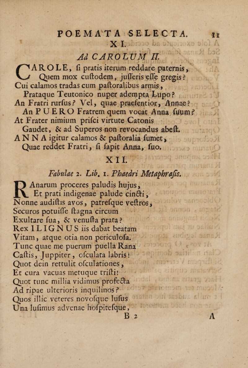 X L Ad CAROLUM II A R O L E, fi pratis iterum reddare paternis, Q^iem mox cuftodem, julTeris efle gregis? Cui calamos tradas cum paftoralibus armis, Prataque Teutonico nuper adempta. Litpo ? An Fratri rurfus? Vel, quae praefentior, Annae An P U E RO Fratrem quem vocat Anna fiiumf At Frater nimium prifci virtute Catonis Gaudet, & ad Superos 'non revocandus abeft* ANNA igitur calamos & paftoralia fumet, Quae reddet Fratri, fi fapit Anna, fuo. RAnarum proceres paludis hujus. Et prati indigenae palude cinfti. Nonne audiftis avos, patrefque veftros. Securos potuifle ftagna circum Exultare fua, & venufta prata ? Rex 1LIG N U S iis dabat beatam Vitam, atque otia non periculofa. Tunc quae me puerum puella Rana Caftis, Juppiter, ofculata labris» Quot dein rettulit ofculationes, Et cura vacuas metuque triftii Qiiot tunc millia vidimus profe£ta Ad ripae ulterioris inquilinos^ Qiios illic veteres novofque lufus Una lufimiis advenae hofpitefque. / ••VI'