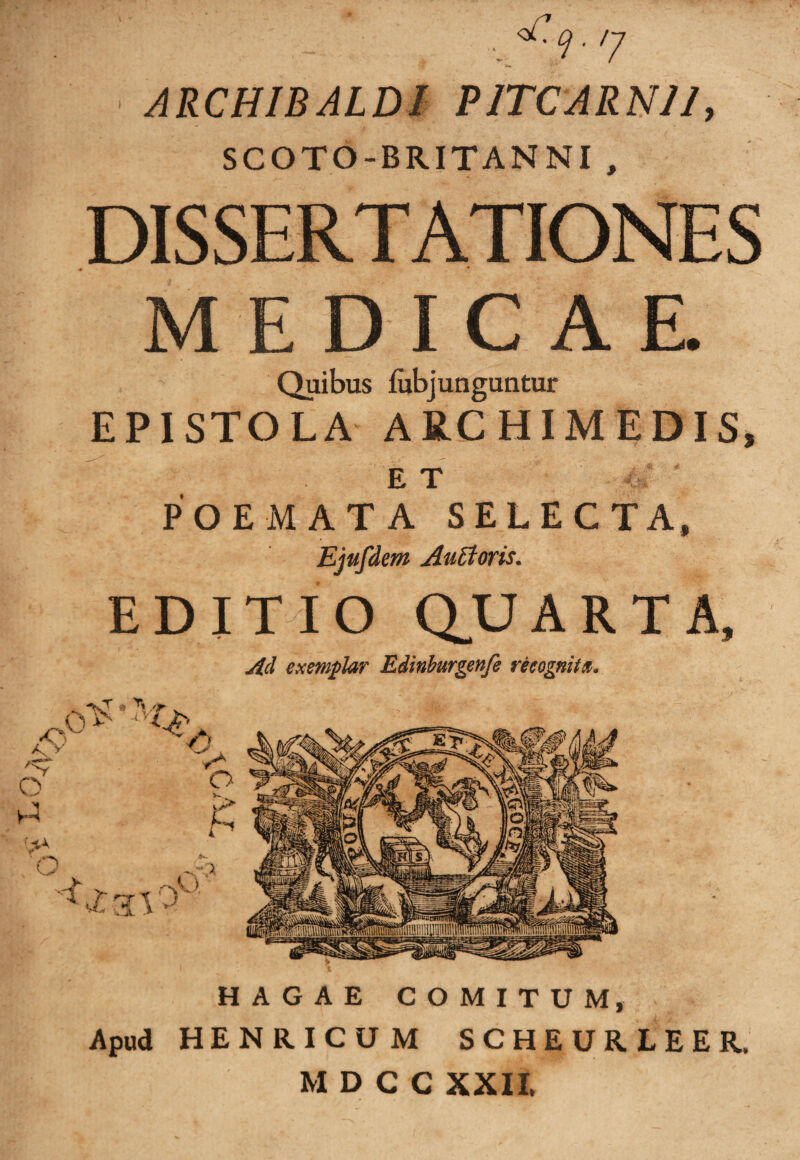 ! ' . ’ : , ^-cj- /y ARCHIBALDI PJTCARNJ/, SCOTO-BRITANNI , DISSERTATIONES MEDICAR Quibus fubjunguntur EPISTOLA ARCHIMEDIS, ET ' POEMATA SELECTA, Ejufdm Auttoris. EDITIO QUARTA, Ad exemplar Edinburgenfe recognita. HAGAE COMITUM, Apud HENRICUM SCHEURLEER. MDCC XXII,