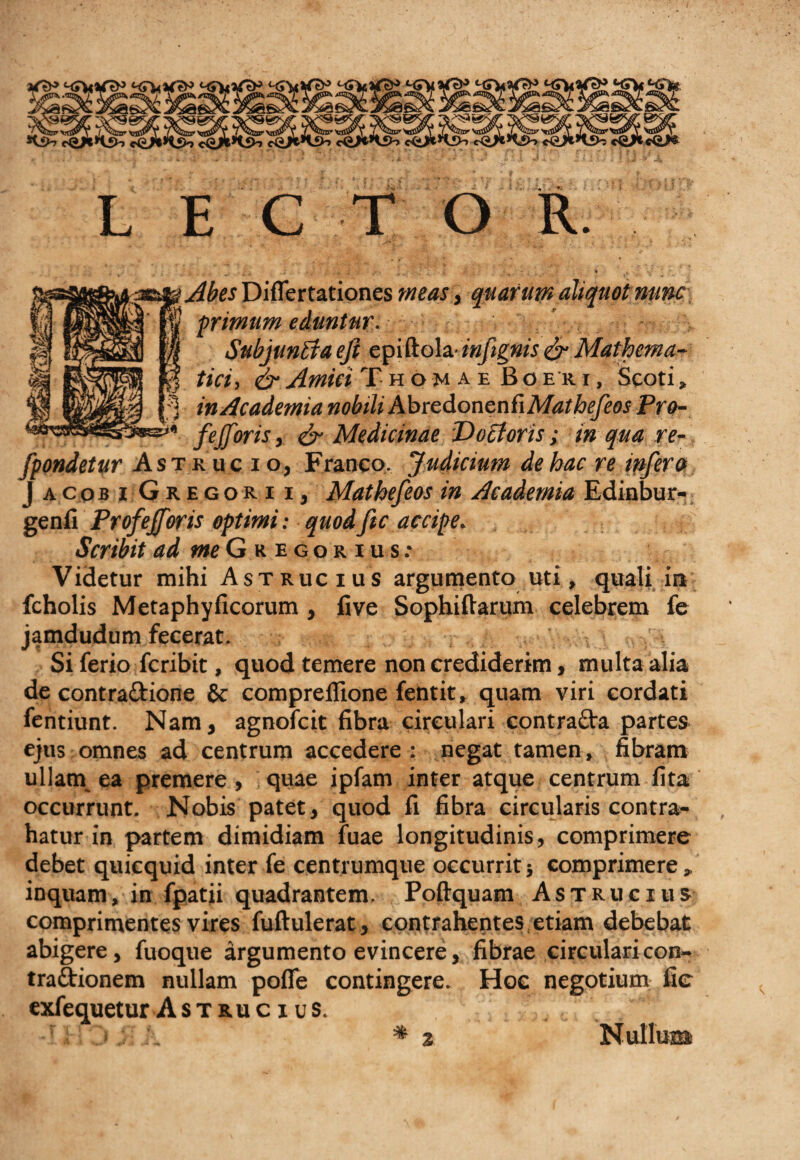 LECTOR. &lt;x&gt;a&amp; Abes Diflertationes meas, quarum aliquot nunc, *’■ primum eduntur. ' .. . • ■■ SubjunBa eji ep[R.o\z inftgnis &amp; Mathema- $ tici, &amp; Amici T h o m a e Boer, i , Scoti, * in Academia nobili AbredonenfiMat befeos Pro- fejforis, &amp; Medicinae P) ocioris; in qua re¬ condetur Astkucio, Franeo. Judicium de hac re infer» J acob i Gregori i, Matbefeos in Academia Edinbur- genil Profejforis optimi: quodfic accipe. Scribit ad meG r e go r i u s: Videtur mihi Astrucius argumento uti, quali in fcholis Metaphyficorum, five Sophiftarum celebrem fe jamdudum fecerat. , Si ferio fcribit, quod temere non crediderim, multa alia de contraftione 6c compreffione fetitit, quam viri cordati fentiunt. Nam, agnofcit fibra circulari contrafta partes ejus omnes ad centrum accedere : negat tamen, fibram ullam ea premere, quae ipfam inter atque centrum fita occurrunt. Nobis patet, quod fi fibra circularis contra¬ hatur in partem dimidiam fuae longitudinis, comprimere debet quicquid inter fe centrumque occurrit} comprimere , inquam, in fpatii quadrantem. Poftquam Astrucius comprimentes vires fuftulerat, contrahentes etiam debebat abigere, fuoque argumento evincere, fibrae circularicon- traftionem nullam pofle contingere. Hoe negotium fic exfequetur Astrucius. -ri jj A * % Nullum